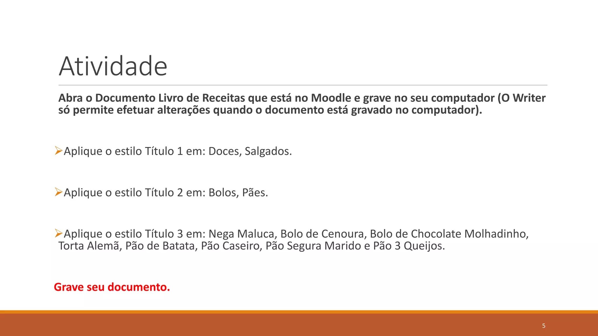Atividade
Abra o Documento Livro de Receitas que está no Moodle e grave no seu computador (O Writer
só permite efetuar alterações quando o documento está gravado no computador).
Aplique o estilo Título 1 em: Doces, Salgados.
Aplique o estilo Título 2 em: Bolos, Pães.
Aplique o estilo Título 3 em: Nega Maluca, Bolo de Cenoura, Bolo de Chocolate Molhadinho,
Torta Alemã, Pão de Batata, Pão Caseiro, Pão Segura Marido e Pão 3 Queijos.
Grave seu documento.
5

 