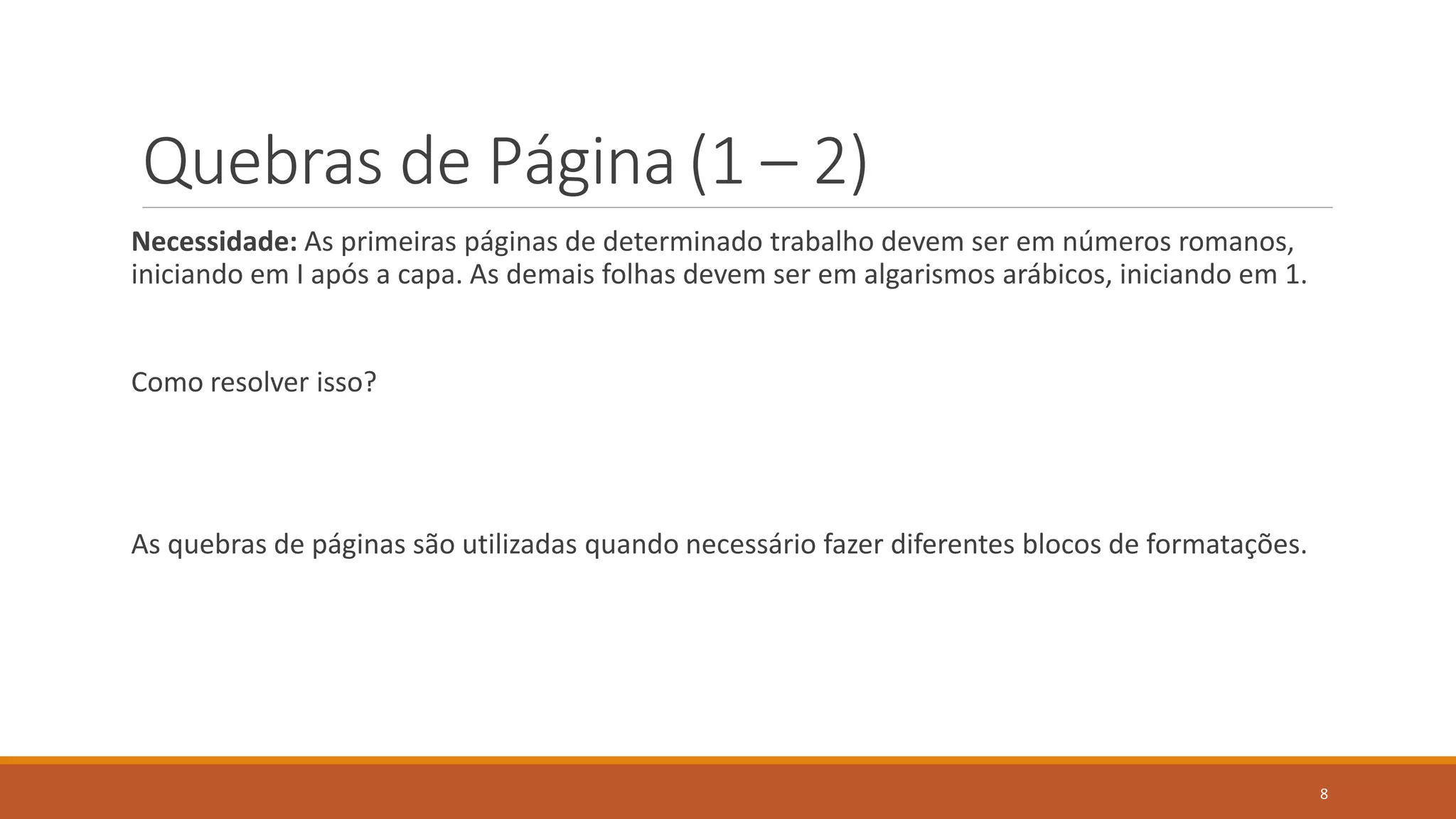 Quebras de Página (1 – 2)
Necessidade: As primeiras páginas de determinado trabalho devem ser em números romanos,
iniciando em I após a capa. As demais folhas devem ser em algarismos arábicos, iniciando em 1.

Como resolver isso?

As quebras de páginas são utilizadas quando necessário fazer diferentes blocos de formatações.

8

 