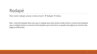 Rodapé
Para inserir rodapé, acesse o menu Inserir  Rodapé  Índice.

Obs.: Esta formatação fará com que o rodapé que está sendo criado tenha a mesma formatação
que o rodapé tenha as mesmas formatações que inserimos na quebra de página (o número das
páginas diferente).

11

 