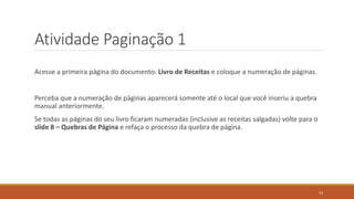 Atividade Paginação 1
Acesse a primeira página do documento: Livro de Receitas e coloque a numeração de páginas.

Perceba que a numeração de páginas aparecerá somente até o local que você inseriu a quebra
manual anteriormente.
Se todas as páginas do seu livro ficaram numeradas (inclusive as receitas salgadas) volte para o
slide 8 – Quebras de Página e refaça o processo da quebra de página.

14

 