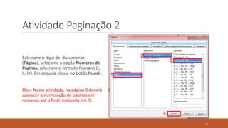 Atividade Paginação 2
Selecione o tipo de documento
(Página), selecione a opção Números de
Páginas, selecione o formato Romano (I,
II, III). Em seguida clique no botão Inserir.

Obs.: Nesta atividade, na página 9 deverá
aparecer a numeração de páginas em
romanos até o final, iniciando em IX.

17

 