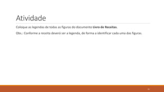 Atividade
Coloque as legendas de todas as figuras do documento Livro de Receitas.

Obs.: Conforme a receita deverá ser a legenda, de forma a identificar cada uma das figuras.

21

 