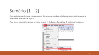 Sumário (1 – 2)
Com as informações que colocamos no documento, será possível gerar automaticamente o
Sumário e Sumário de figuras.
Para gerar o sumário, acesse o menu Inserir  Índices e Sumários  Índices e Sumários.

22

 