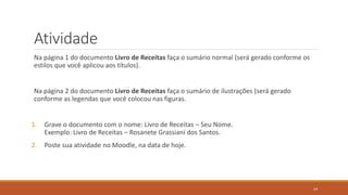 Atividade
Na página 1 do documento Livro de Receitas faça o sumário normal (será gerado conforme os
estilos que você aplicou aos títulos).

Na página 2 do documento Livro de Receitas faça o sumário de ilustrações (será gerado
conforme as legendas que você colocou nas figuras.

1.

Grave o documento com o nome: Livro de Receitas – Seu Nome.
Exemplo: Livro de Receitas – Rosanete Grassiani dos Santos.

2.

Poste sua atividade no Moodle, na data de hoje.

24

 