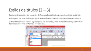 Estilos de títulos (2 – 3)
Basicamente os estilos são conjuntos de formatações aplicadas, principalmente ao parágrafo.

Ao longo do TCC ou trabalhos em geral, serão utilizados diversos estilos em situações distintas.
O Open Office Writer oferece alguns estilos pré-existentes, além de nos oferecer a possibilidade
de criar estilos novos conforme a necessidade.

3

 