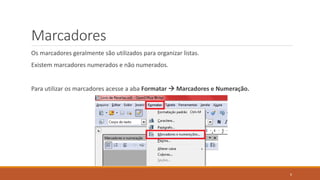 Marcadores
Os marcadores geralmente são utilizados para organizar listas.

Existem marcadores numerados e não numerados.
Para utilizar os marcadores acesse a aba Formatar  Marcadores e Numeração.

6

 