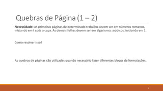 Quebras de Página (1 – 2)
Necessidade: As primeiras páginas de determinado trabalho devem ser em números romanos,
iniciando em I após a capa. As demais folhas devem ser em algarismos arábicos, iniciando em 1.

Como resolver isso?

As quebras de páginas são utilizadas quando necessário fazer diferentes blocos de formatações.

8

 