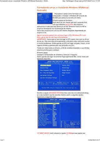 Formatando um pc e instalando Windows XP(Manual Ilustrado) - Helld...                  http://helldanger1.blogs.sapo.pt/8255.html?view=71743



                                                    Formatando um pc e instalando Windows XP(Manual
                                                    Ilustrado)
                                                                           Veja passo a passo como formatar um
                                                                         computador e instalar o Windows XP atravéz do
                                                                         MS-DOS para deixa-lo novinho em folha.
                                                                          Primeiro passo ao formatar…
                                                                          Você deve ter em mente que este comando fará
                                                                          com que obtenha perca total dos arquivos
                                                    aplicativos e tudo que esta dentro d um hd. Somente ficará no HD os
                                                    arquivos necessários da inicialização do mesmo.
                                                    Salve seus arquivos em cd’s ou até mesmo disquetes dependendo do
                                                    arquivo e tal.
                                                    Agora o proximo passo é ter certeza d que o CD d Windows XP é com
                                                    boot…pq se não for não faça a formatação.
                                                    IMPORTANTE: Nunca perca nem estrage os CD’s quem vem com os driver
                                                    do seu pc. Pois sem eles principalmente o da placa-mãe você terá muitos
                                                    e muitos problemas. Então guarde os CD’s em lugar arejado, fresco, evite
                                                    lugares úmidos e quentes pois isso prejudica os cd’s.
                                                    Tendo em mãos todos os drivers, o CD do windows bootable e sua CD-Key
                                                    estamos prontos para começar.
                                                    Primeiro passo.
                                                    Coloque o CD bootable do windows e reinicie a maquina.
                                                    Assim quando ela ligar novamente fique apertando DEL varias vezes até
                                                    aparecer essa tela:




                                                    Escolha a opção ADVANCED SETUP(no meu caso nao era advanced setup,
                                                    se o seu tambem nao for escolha mesmo assim a segunda opção).
                                                    Aparecerá a seguinte tela:




                                                    1ST BOOT DEVICE você colocará a opção CD-ROM(se essa opção nao
                                                    estiver disponivel continue tentando modificar..tente sair e entrar do


1 de 7                                                                                                                       10/06/2010 10:17
 