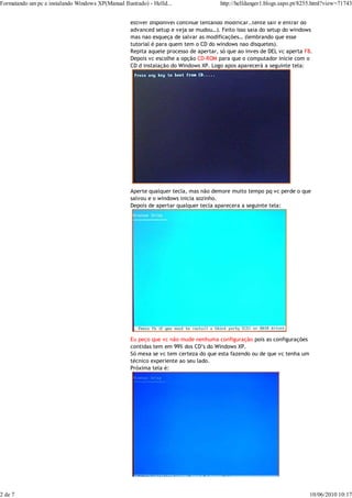 Formatando um pc e instalando Windows XP(Manual Ilustrado) - Helld...                  http://helldanger1.blogs.sapo.pt/8255.html?view=71743


                                                    estiver disponivel continue tentando modificar..tente sair e entrar do
                                                    advanced setup e veja se mudou…). Feito isso saia do setup do windows
                                                    mas nao esqueça de salvar as modificações… (lembrando que esse
                                                    tutorial é para quem tem o CD do windows nao disquetes).
                                                    Repita aquele processo de apertar, só que ao inves de DEL vc aperta F8.
                                                    Depois vc escolhe a opção CD-ROM para que o computador inicie com o
                                                    CD d instalação do Windows XP. Logo apos aparecerá a seguinte tela:




                                                    Aperte qualquer tecla, mas não demore muito tempo pq vc perde o que
                                                    salvou e o windows inicia sozinho.
                                                    Depois de apertar qualquer tecla aparecera a seguinte tela:




                                                    Eu peço que vc não mude nenhuma configuração pois as configurações
                                                    contidas tem em 99% dos CD’s do Windows XP.
                                                    Só mexa se vc tem certeza do que esta fazendo ou de que vc tenha um
                                                    técnico experiente ao seu lado.
                                                    Próxima tela é:




2 de 7                                                                                                                    10/06/2010 10:17
 