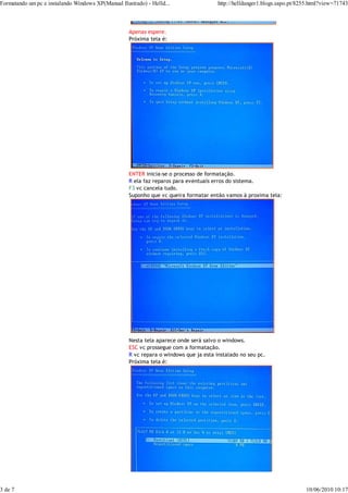 Formatando um pc e instalando Windows XP(Manual Ilustrado) - Helld...                  http://helldanger1.blogs.sapo.pt/8255.html?view=71743



                                                    Apenas espere.
                                                    Próxima tela é:




                                                    ENTER inicia-se o processo de formatação.
                                                    R ela faz reparos para eventuais erros do sistema.
                                                    F3 vc cancela tudo.
                                                    Suponho que vc queira formatar então vamos à proxima tela:




                                                    Nesta tela aparece onde será salvo o windows.
                                                    ESC vc prossegue com a formatação.
                                                    R vc repara o windows que ja esta instalado no seu pc.
                                                    Próxima tela é:




3 de 7                                                                                                                    10/06/2010 10:17
 