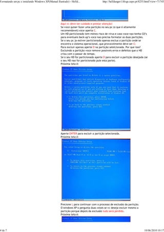 Formatando um pc e instalando Windows XP(Manual Ilustrado) - Helld...                  http://helldanger1.blogs.sapo.pt/8255.html?view=71743




                                                    Aqui vc deve ter cuidado e prestar atenção!
                                                    Se voce quiser fazer uma partição no seu pc (o que é altamente
                                                    recomendavel) voce aperta C.
                                                    Um HD particionado tem menos risco de virus e caso voce nao tenha CD’s
                                                    para eventuais back-up’s voce nao precisa formatar as duas partições.
                                                    Se o seu pc ja estiver particionado apenas exclua a partição onde se
                                                    encontra o sistema operacional, que provavelmente deve ser C:
                                                    Para excluir apenas aperte D na partição selelcionada. Por que isso?
                                                    Excluindo a partição voce remove possiveis erros e defeitos que o HD
                                                    criou com o passar do tempo.
                                                    Se o seu HD for particionado aperte D para excluir a partição desejada (se
                                                    o seu HD nao for particionado pule esta parte).
                                                    Próxima tela é:




                                                    Aperte ENTER para excluir a partição selecionada.
                                                    Próxima tela é:




                                                    Precione L para continuar com o processo de exclusão da partição.
                                                    O windows XP o pergunta duas vezes se vc deseja excluir mesmo a
                                                    partição porque depois da exclusão tudo será perdido.
                                                    Próxima tela é:




4 de 7                                                                                                                     10/06/2010 10:17
 