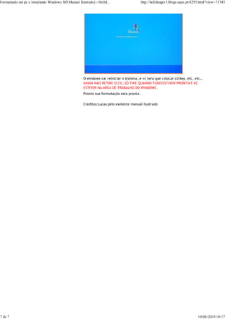 Formatando um pc e instalando Windows XP(Manual Ilustrado) - Helld...                    http://helldanger1.blogs.sapo.pt/8255.html?view=71743




                                                    O windows vai reiniciar o sistema, e vc tera que colocar cd key, etc, etc…
                                                    AINDA NAO RETIRE O CD…SÓ TIRE QUANDO TUDO ESTIVER PRONTO E VC
                                                    ESTIVER NA AREA DE TRABALHO DO WINDOWS.
                                                    Pronto sua formatação esta pronta.

                                                    Creditos:Lucas pelo exelente manual ilustrado




7 de 7                                                                                                                      10/06/2010 10:17
 