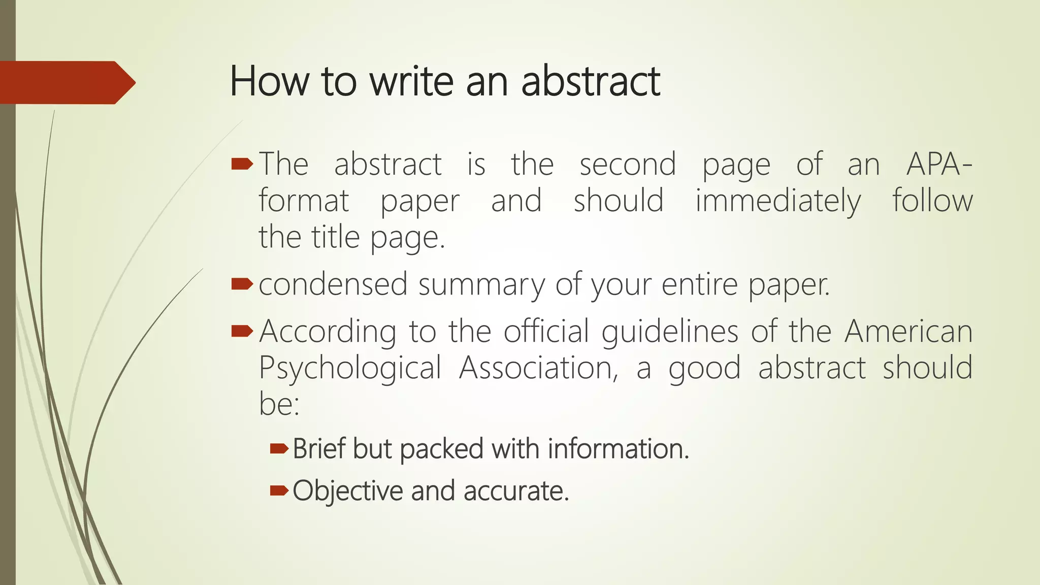 How to write an abstract
The abstract is the second page of an APA-
format paper and should immediately follow
the title page.
condensed summary of your entire paper.
According to the official guidelines of the American
Psychological Association, a good abstract should
be:
Brief but packed with information.
Objective and accurate.
 