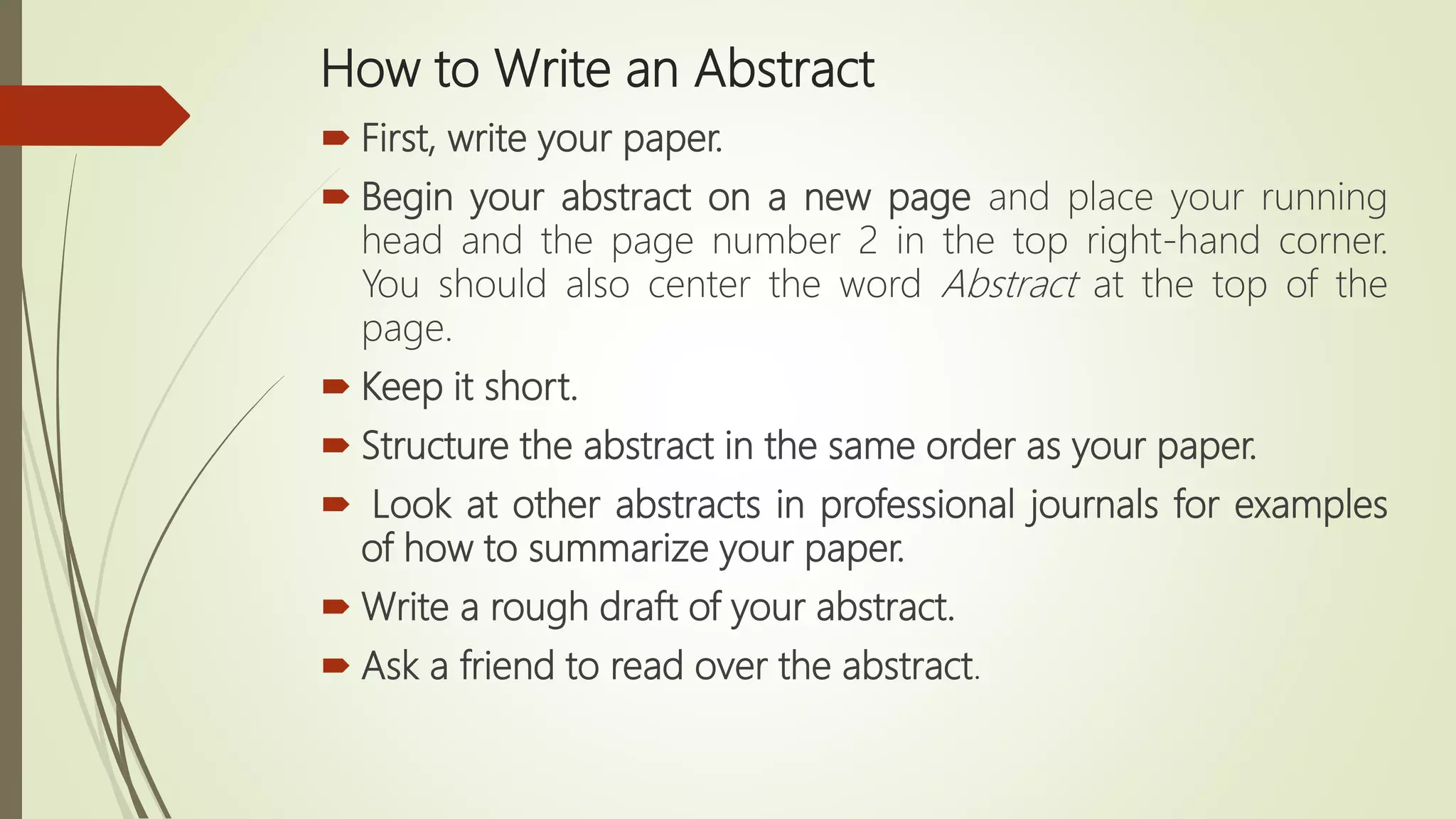 How to Write an Abstract
 First, write your paper.
 Begin your abstract on a new page and place your running
head and the page number 2 in the top right-hand corner.
You should also center the word Abstract at the top of the
page.
 Keep it short.
 Structure the abstract in the same order as your paper.
 Look at other abstracts in professional journals for examples
of how to summarize your paper.
 Write a rough draft of your abstract.
 Ask a friend to read over the abstract.
 