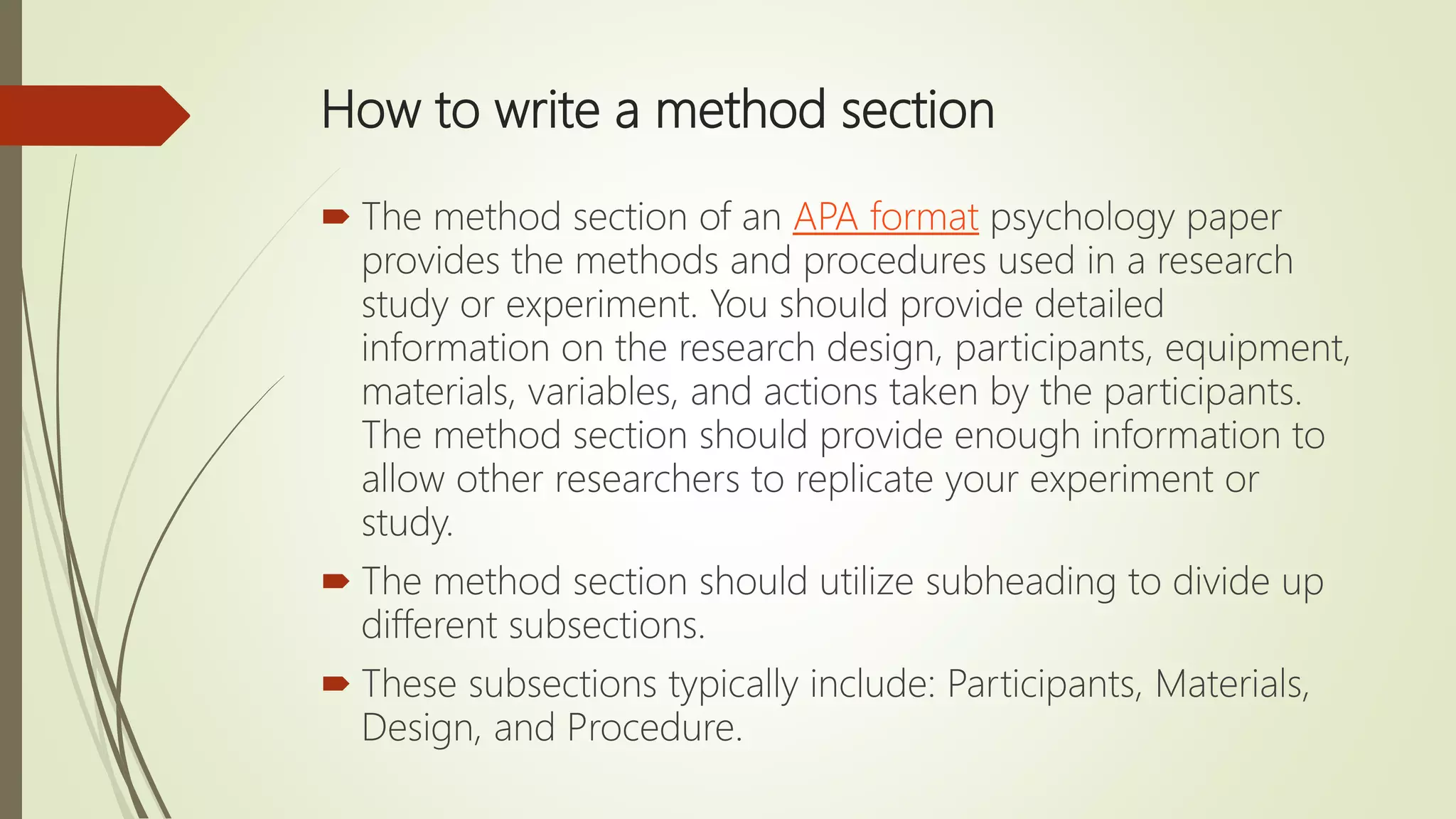 How to write a method section
 The method section of an APA format psychology paper
provides the methods and procedures used in a research
study or experiment. You should provide detailed
information on the research design, participants, equipment,
materials, variables, and actions taken by the participants.
The method section should provide enough information to
allow other researchers to replicate your experiment or
study.
 The method section should utilize subheading to divide up
different subsections.
 These subsections typically include: Participants, Materials,
Design, and Procedure.
 