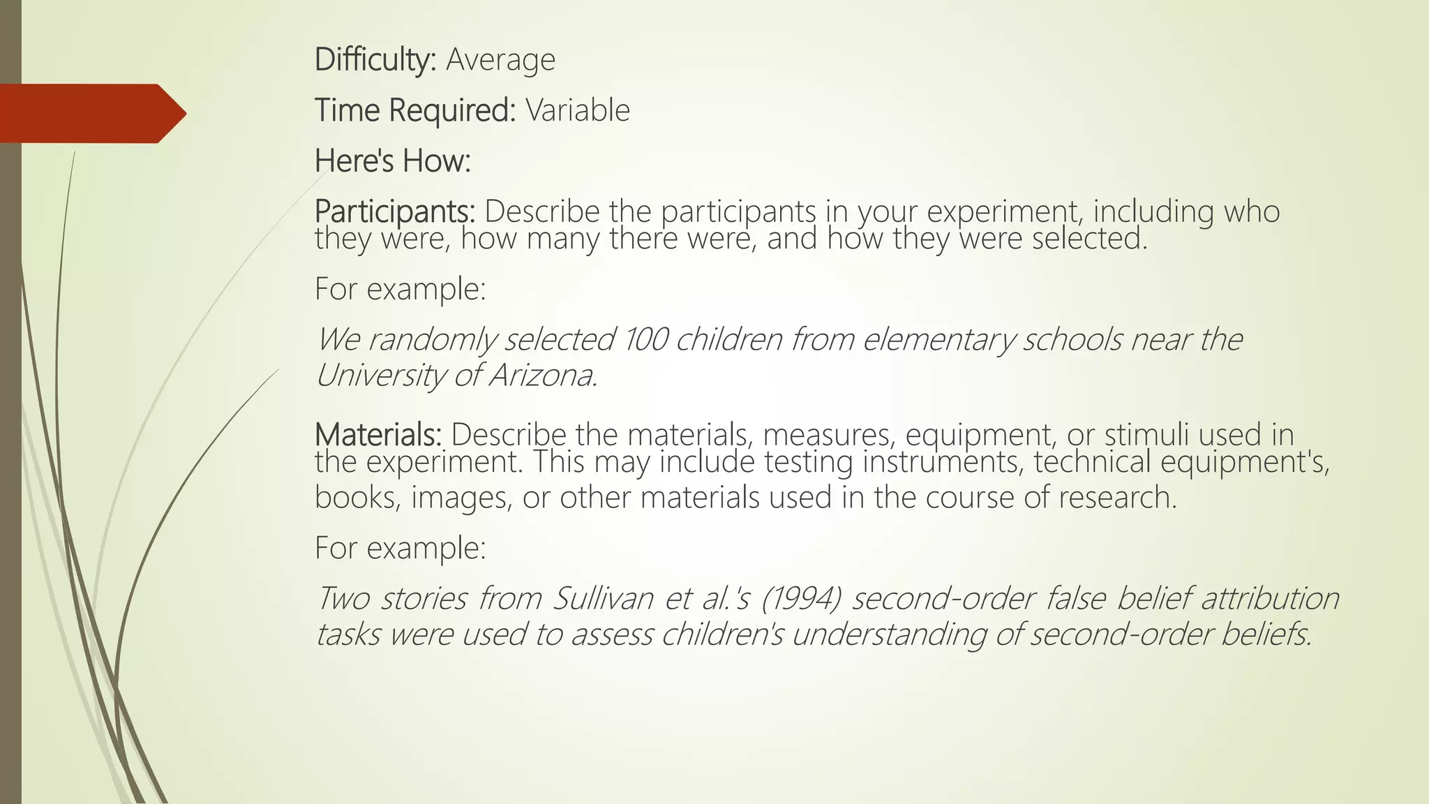 Difficulty: Average
Time Required: Variable
Here's How:
Participants: Describe the participants in your experiment, including who
they were, how many there were, and how they were selected.
For example:
We randomly selected 100 children from elementary schools near the
University of Arizona.
Materials: Describe the materials, measures, equipment, or stimuli used in
the experiment. This may include testing instruments, technical equipment's,
books, images, or other materials used in the course of research.
For example:
Two stories from Sullivan et al.'s (1994) second-order false belief attribution
tasks were used to assess children's understanding of second-order beliefs.
 
