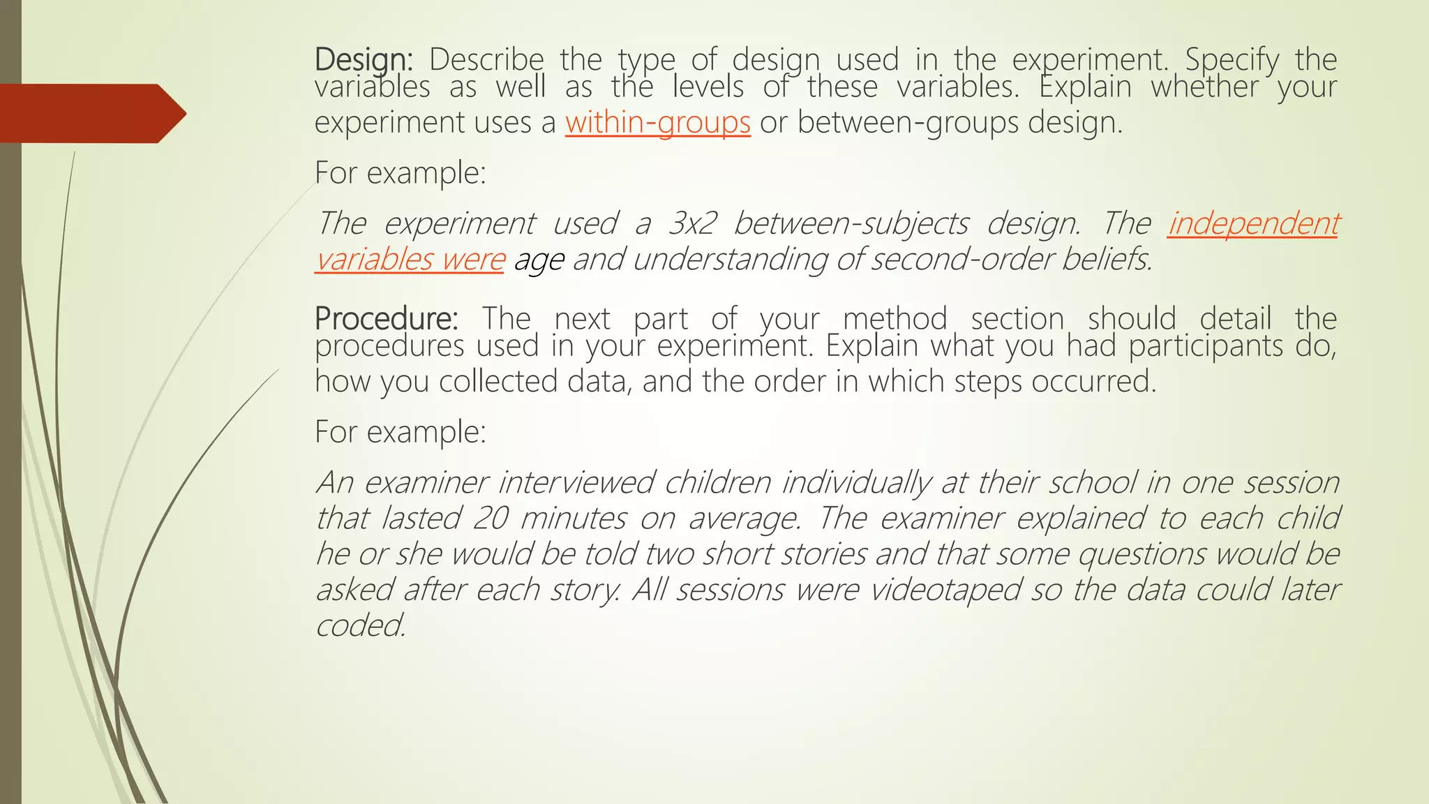 Design: Describe the type of design used in the experiment. Specify the
variables as well as the levels of these variables. Explain whether your
experiment uses a within-groups or between-groups design.
For example:
The experiment used a 3x2 between-subjects design. The independent
variables were age and understanding of second-order beliefs.
Procedure: The next part of your method section should detail the
procedures used in your experiment. Explain what you had participants do,
how you collected data, and the order in which steps occurred.
For example:
An examiner interviewed children individually at their school in one session
that lasted 20 minutes on average. The examiner explained to each child
he or she would be told two short stories and that some questions would be
asked after each story. All sessions were videotaped so the data could later
coded.
 