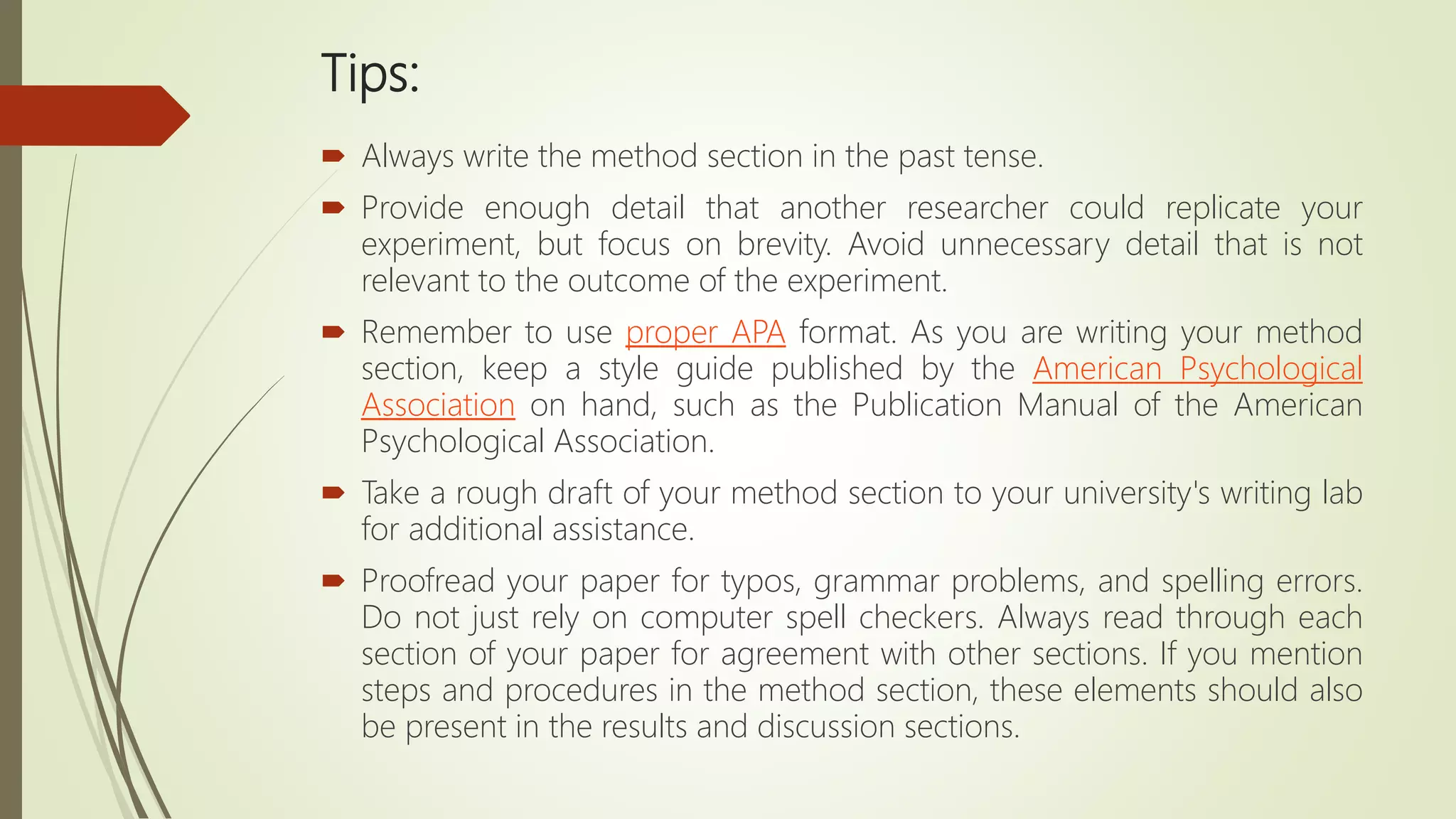 Tips:
 Always write the method section in the past tense.
 Provide enough detail that another researcher could replicate your
experiment, but focus on brevity. Avoid unnecessary detail that is not
relevant to the outcome of the experiment.
 Remember to use proper APA format. As you are writing your method
section, keep a style guide published by the American Psychological
Association on hand, such as the Publication Manual of the American
Psychological Association.
 Take a rough draft of your method section to your university's writing lab
for additional assistance.
 Proofread your paper for typos, grammar problems, and spelling errors.
Do not just rely on computer spell checkers. Always read through each
section of your paper for agreement with other sections. If you mention
steps and procedures in the method section, these elements should also
be present in the results and discussion sections.
 