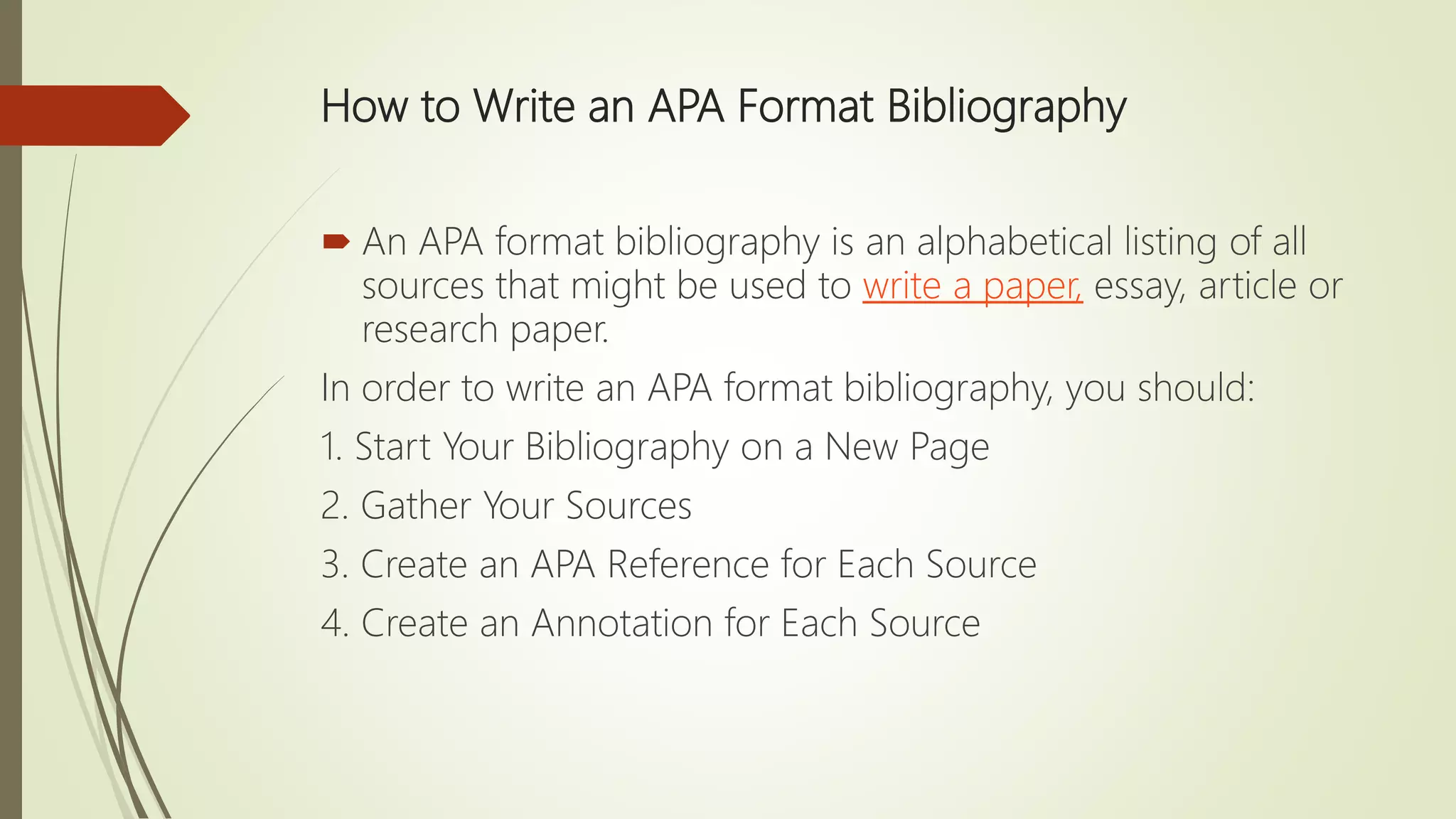 How to Write an APA Format Bibliography
 An APA format bibliography is an alphabetical listing of all
sources that might be used to write a paper, essay, article or
research paper.
In order to write an APA format bibliography, you should:
1. Start Your Bibliography on a New Page
2. Gather Your Sources
3. Create an APA Reference for Each Source
4. Create an Annotation for Each Source
 