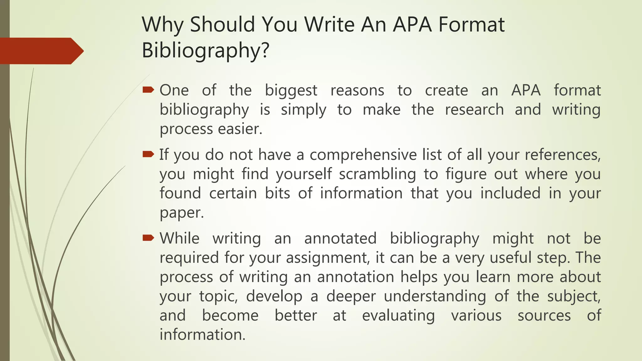 Why Should You Write An APA Format
Bibliography?
 One of the biggest reasons to create an APA format
bibliography is simply to make the research and writing
process easier.
 If you do not have a comprehensive list of all your references,
you might find yourself scrambling to figure out where you
found certain bits of information that you included in your
paper.
 While writing an annotated bibliography might not be
required for your assignment, it can be a very useful step. The
process of writing an annotation helps you learn more about
your topic, develop a deeper understanding of the subject,
and become better at evaluating various sources of
information.
 