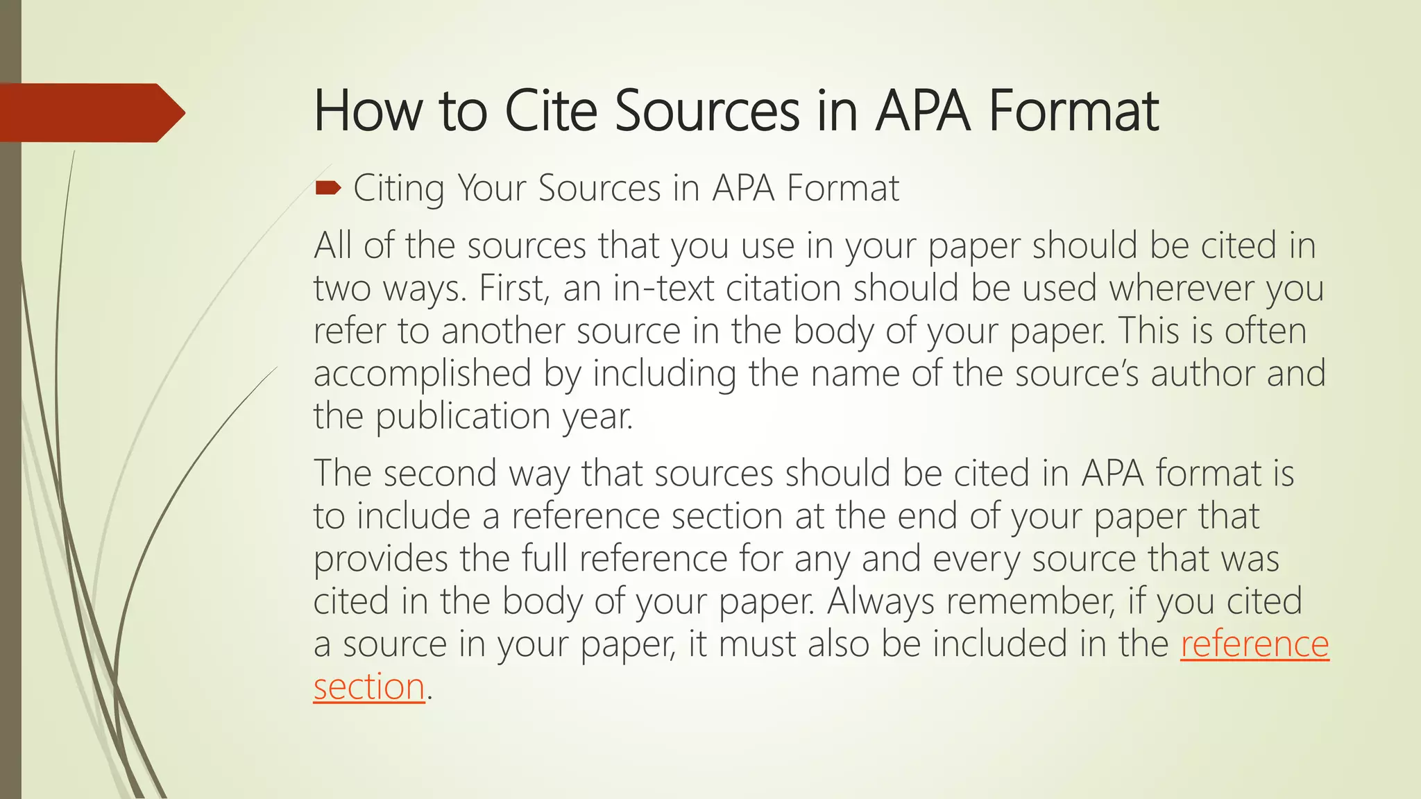 How to Cite Sources in APA Format
 Citing Your Sources in APA Format
All of the sources that you use in your paper should be cited in
two ways. First, an in-text citation should be used wherever you
refer to another source in the body of your paper. This is often
accomplished by including the name of the source’s author and
the publication year.
The second way that sources should be cited in APA format is
to include a reference section at the end of your paper that
provides the full reference for any and every source that was
cited in the body of your paper. Always remember, if you cited
a source in your paper, it must also be included in the reference
section.
 