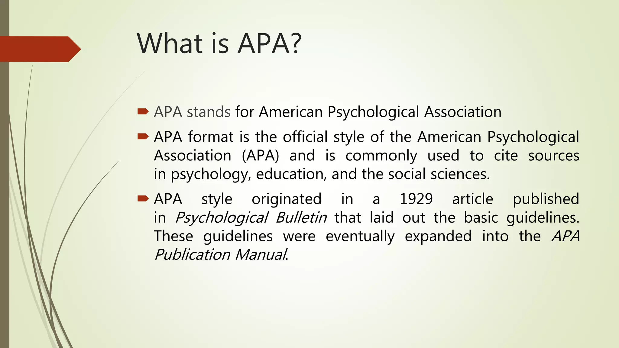 What is APA?
 APA stands for American Psychological Association
 APA format is the official style of the American Psychological
Association (APA) and is commonly used to cite sources
in psychology, education, and the social sciences.
 APA style originated in a 1929 article published
in Psychological Bulletin that laid out the basic guidelines.
These guidelines were eventually expanded into the APA
Publication Manual.
 
