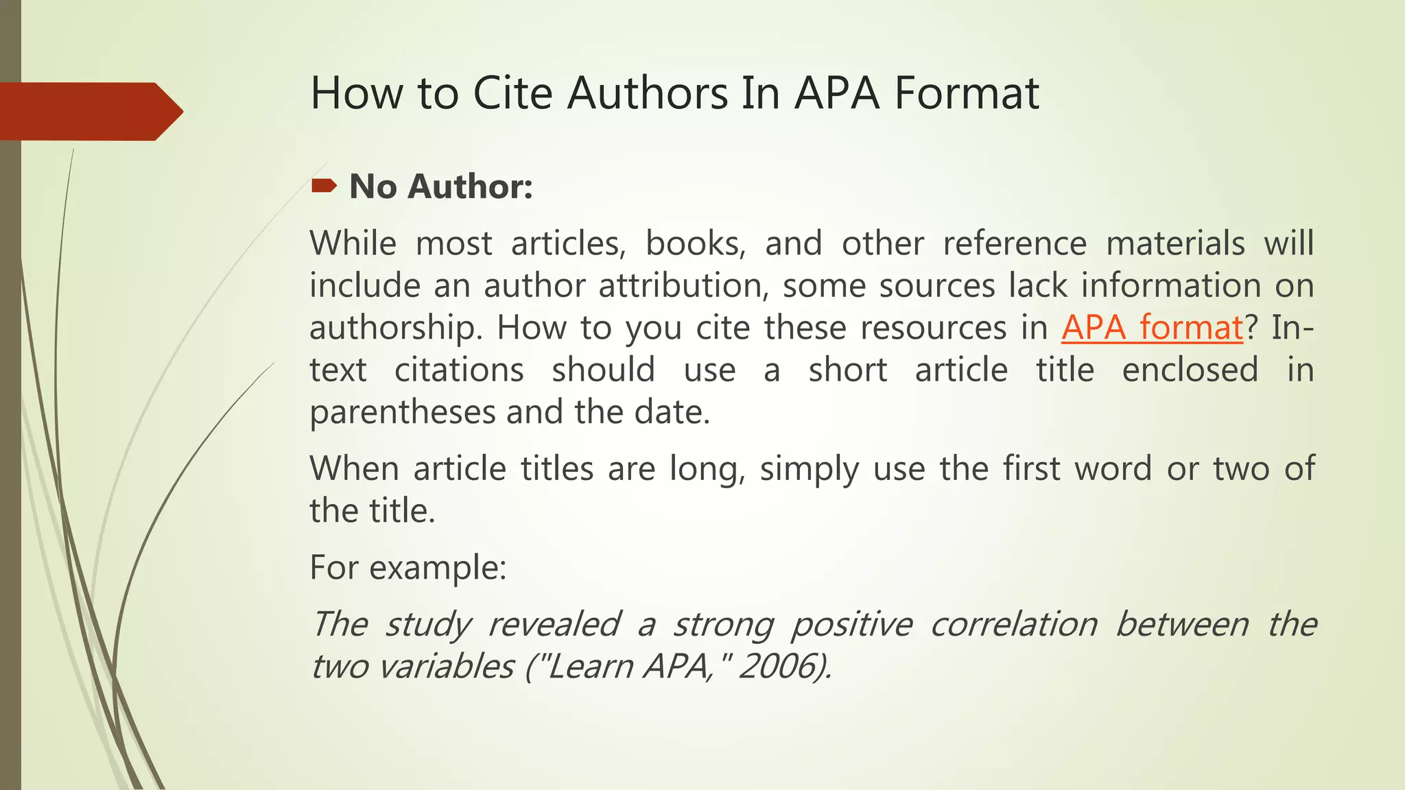 How to Cite Authors In APA Format
 No Author:
While most articles, books, and other reference materials will
include an author attribution, some sources lack information on
authorship. How to you cite these resources in APA format? In-
text citations should use a short article title enclosed in
parentheses and the date.
When article titles are long, simply use the first word or two of
the title.
For example:
The study revealed a strong positive correlation between the
two variables ("Learn APA," 2006).
 