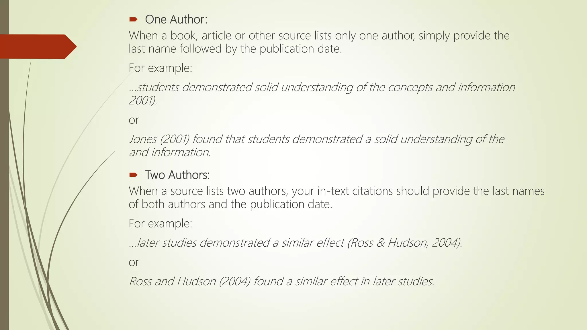  One Author:
When a book, article or other source lists only one author, simply provide the
last name followed by the publication date.
For example:
...students demonstrated solid understanding of the concepts and information
2001).
or
Jones (2001) found that students demonstrated a solid understanding of the
and information.
 Two Authors:
When a source lists two authors, your in-text citations should provide the last names
of both authors and the publication date.
For example:
...later studies demonstrated a similar effect (Ross & Hudson, 2004).
or
Ross and Hudson (2004) found a similar effect in later studies.
 