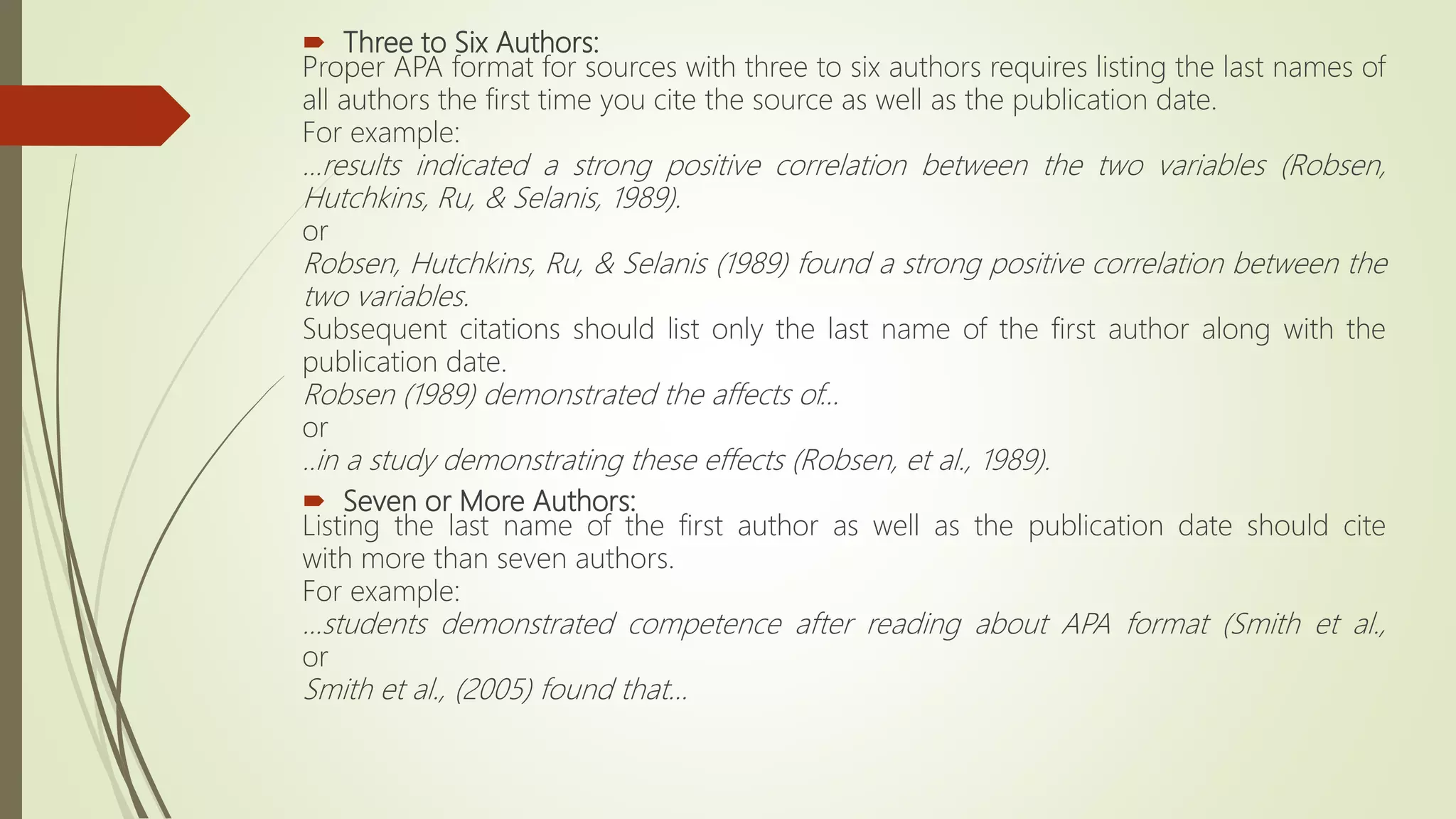  Three to Six Authors:
Proper APA format for sources with three to six authors requires listing the last names of
all authors the first time you cite the source as well as the publication date.
For example:
...results indicated a strong positive correlation between the two variables (Robsen,
Hutchkins, Ru, & Selanis, 1989).
or
Robsen, Hutchkins, Ru, & Selanis (1989) found a strong positive correlation between the
two variables.
Subsequent citations should list only the last name of the first author along with the
publication date.
Robsen (1989) demonstrated the affects of...
or
..in a study demonstrating these effects (Robsen, et al., 1989).
 Seven or More Authors:
Listing the last name of the first author as well as the publication date should cite
with more than seven authors.
For example:
...students demonstrated competence after reading about APA format (Smith et al.,
or
Smith et al., (2005) found that...
 