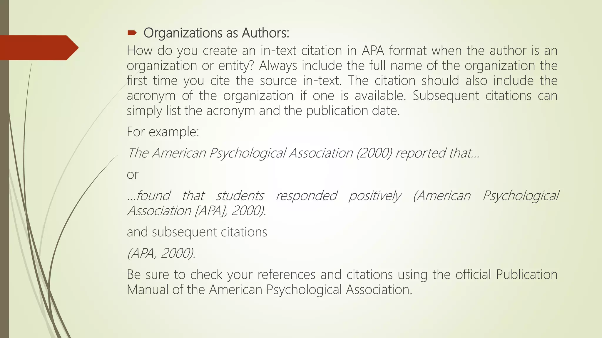  Organizations as Authors:
How do you create an in-text citation in APA format when the author is an
organization or entity? Always include the full name of the organization the
first time you cite the source in-text. The citation should also include the
acronym of the organization if one is available. Subsequent citations can
simply list the acronym and the publication date.
For example:
The American Psychological Association (2000) reported that...
or
...found that students responded positively (American Psychological
Association [APA], 2000).
and subsequent citations
(APA, 2000).
Be sure to check your references and citations using the official Publication
Manual of the American Psychological Association.
 