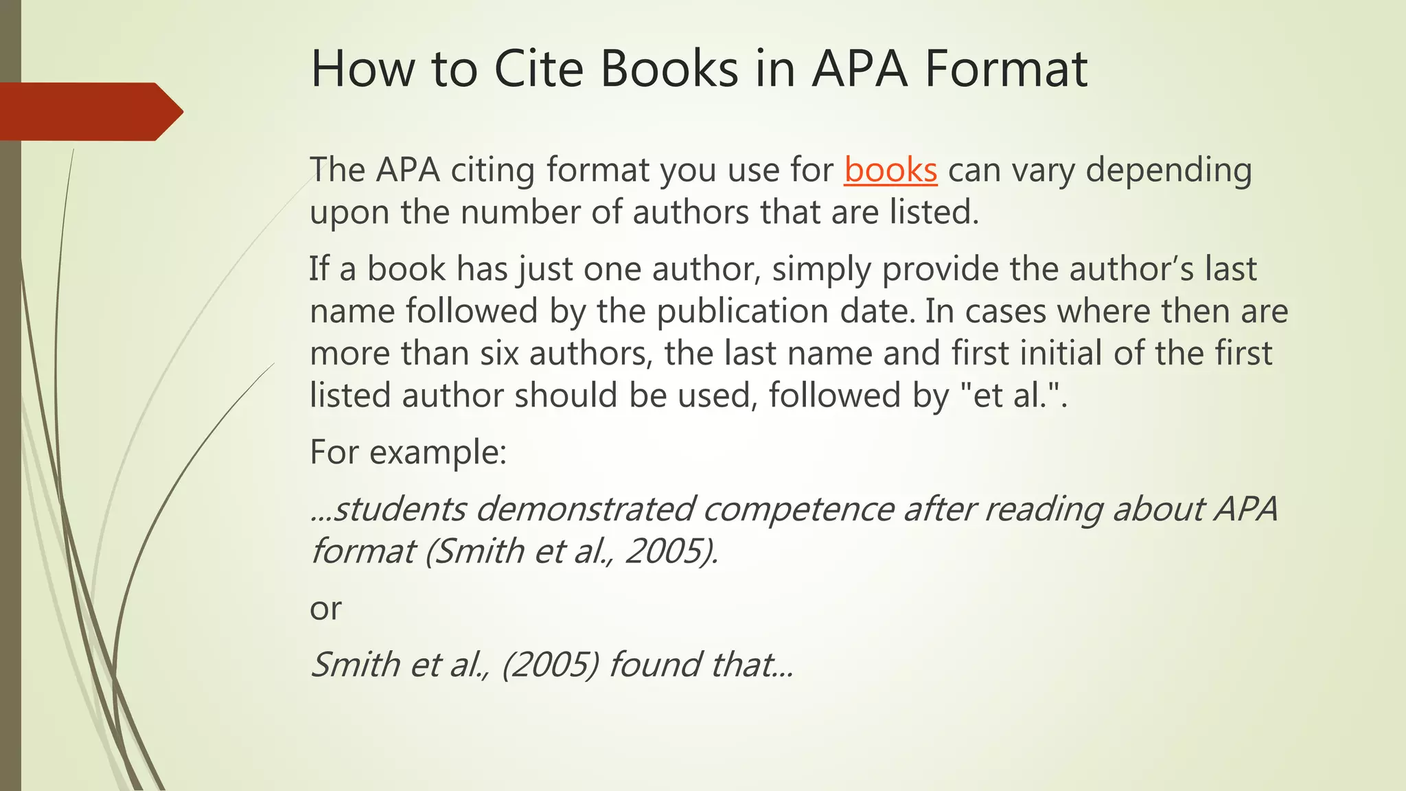 How to Cite Books in APA Format
The APA citing format you use for books can vary depending
upon the number of authors that are listed.
If a book has just one author, simply provide the author’s last
name followed by the publication date. In cases where then are
more than six authors, the last name and first initial of the first
listed author should be used, followed by "et al.".
For example:
...students demonstrated competence after reading about APA
format (Smith et al., 2005).
or
Smith et al., (2005) found that...
 