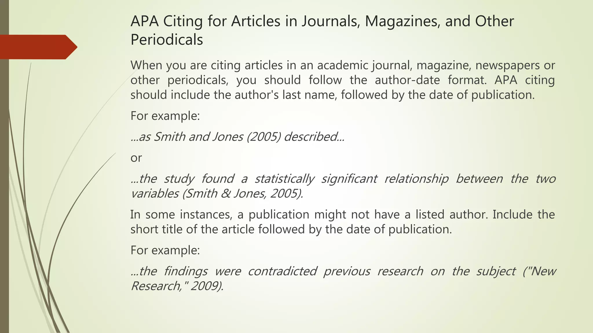 APA Citing for Articles in Journals, Magazines, and Other
Periodicals
When you are citing articles in an academic journal, magazine, newspapers or
other periodicals, you should follow the author-date format. APA citing
should include the author's last name, followed by the date of publication.
For example:
...as Smith and Jones (2005) described...
or
...the study found a statistically significant relationship between the two
variables (Smith & Jones, 2005).
In some instances, a publication might not have a listed author. Include the
short title of the article followed by the date of publication.
For example:
...the findings were contradicted previous research on the subject ("New
Research," 2009).
 