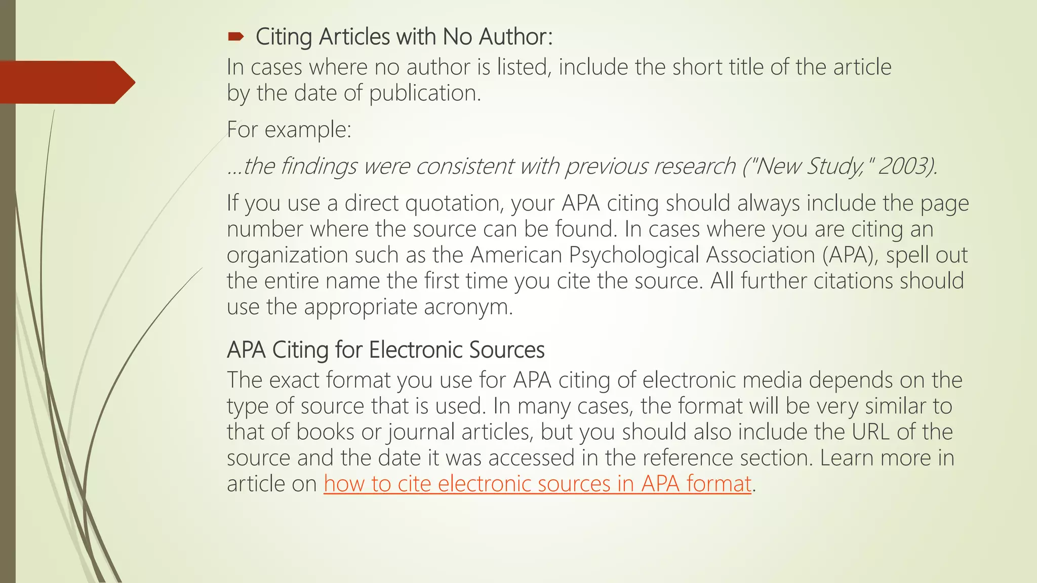 Citing Articles with No Author:
In cases where no author is listed, include the short title of the article
by the date of publication.
For example:
...the findings were consistent with previous research ("New Study," 2003).
If you use a direct quotation, your APA citing should always include the page
number where the source can be found. In cases where you are citing an
organization such as the American Psychological Association (APA), spell out
the entire name the first time you cite the source. All further citations should
use the appropriate acronym.
APA Citing for Electronic Sources
The exact format you use for APA citing of electronic media depends on the
type of source that is used. In many cases, the format will be very similar to
that of books or journal articles, but you should also include the URL of the
source and the date it was accessed in the reference section. Learn more in
article on how to cite electronic sources in APA format.
 