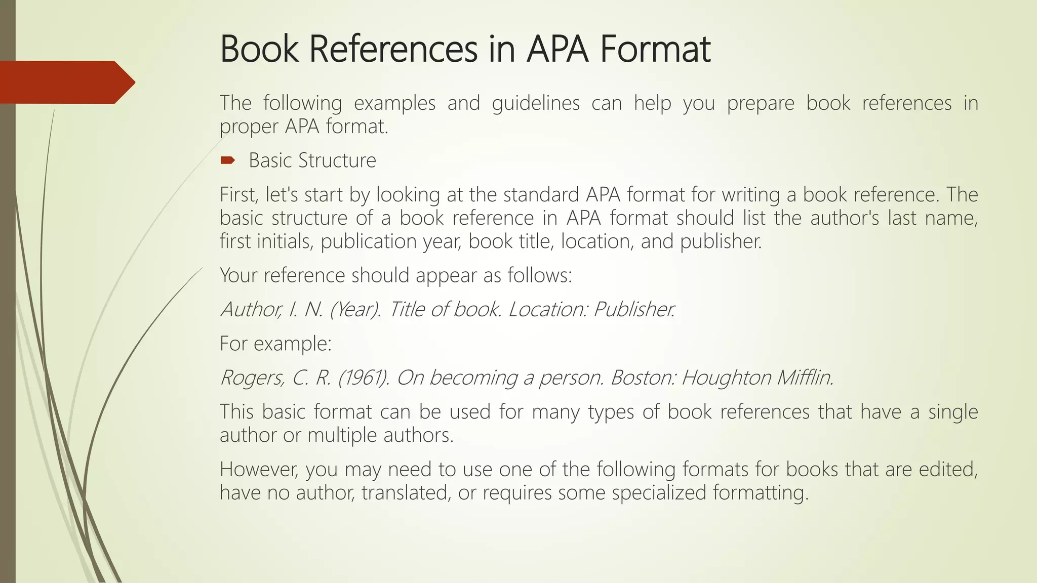 Book References in APA Format
The following examples and guidelines can help you prepare book references in
proper APA format.
 Basic Structure
First, let's start by looking at the standard APA format for writing a book reference. The
basic structure of a book reference in APA format should list the author's last name,
first initials, publication year, book title, location, and publisher.
Your reference should appear as follows:
Author, I. N. (Year). Title of book. Location: Publisher.
For example:
Rogers, C. R. (1961). On becoming a person. Boston: Houghton Mifflin.
This basic format can be used for many types of book references that have a single
author or multiple authors.
However, you may need to use one of the following formats for books that are edited,
have no author, translated, or requires some specialized formatting.
 
