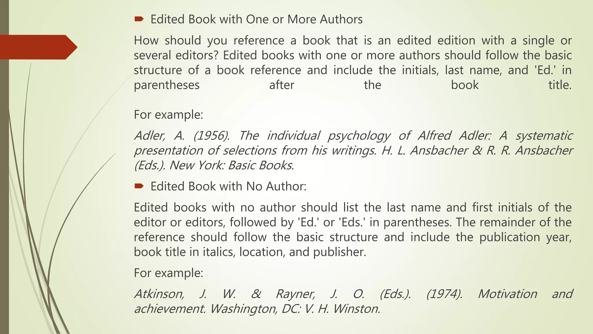  Edited Book with One or More Authors
How should you reference a book that is an edited edition with a single or
several editors? Edited books with one or more authors should follow the basic
structure of a book reference and include the initials, last name, and 'Ed.' in
parentheses after the book title.
For example:
Adler, A. (1956). The individual psychology of Alfred Adler: A systematic
presentation of selections from his writings. H. L. Ansbacher & R. R. Ansbacher
(Eds.). New York: Basic Books.
 Edited Book with No Author:
Edited books with no author should list the last name and first initials of the
editor or editors, followed by 'Ed.' or 'Eds.' in parentheses. The remainder of the
reference should follow the basic structure and include the publication year,
book title in italics, location, and publisher.
For example:
Atkinson, J. W. & Rayner, J. O. (Eds.). (1974). Motivation and
achievement. Washington, DC: V. H. Winston.
 