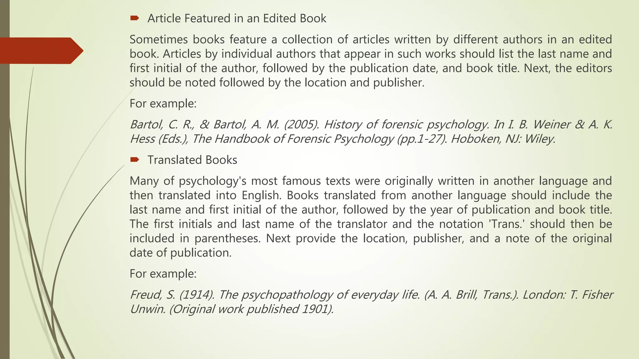  Article Featured in an Edited Book
Sometimes books feature a collection of articles written by different authors in an edited
book. Articles by individual authors that appear in such works should list the last name and
first initial of the author, followed by the publication date, and book title. Next, the editors
should be noted followed by the location and publisher.
For example:
Bartol, C. R., & Bartol, A. M. (2005). History of forensic psychology. In I. B. Weiner & A. K.
Hess (Eds.), The Handbook of Forensic Psychology (pp.1-27). Hoboken, NJ: Wiley.
 Translated Books
Many of psychology's most famous texts were originally written in another language and
then translated into English. Books translated from another language should include the
last name and first initial of the author, followed by the year of publication and book title.
The first initials and last name of the translator and the notation 'Trans.' should then be
included in parentheses. Next provide the location, publisher, and a note of the original
date of publication.
For example:
Freud, S. (1914). The psychopathology of everyday life. (A. A. Brill, Trans.). London: T. Fisher
Unwin. (Original work published 1901).
 