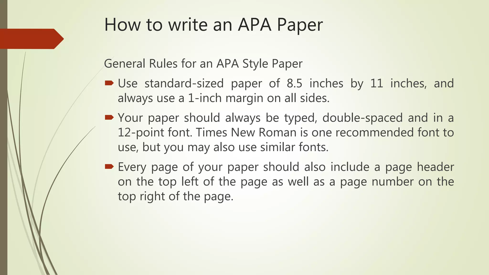 How to write an APA Paper
General Rules for an APA Style Paper
 Use standard-sized paper of 8.5 inches by 11 inches, and
always use a 1-inch margin on all sides.
 Your paper should always be typed, double-spaced and in a
12-point font. Times New Roman is one recommended font to
use, but you may also use similar fonts.
 Every page of your paper should also include a page header
on the top left of the page as well as a page number on the
top right of the page.
 