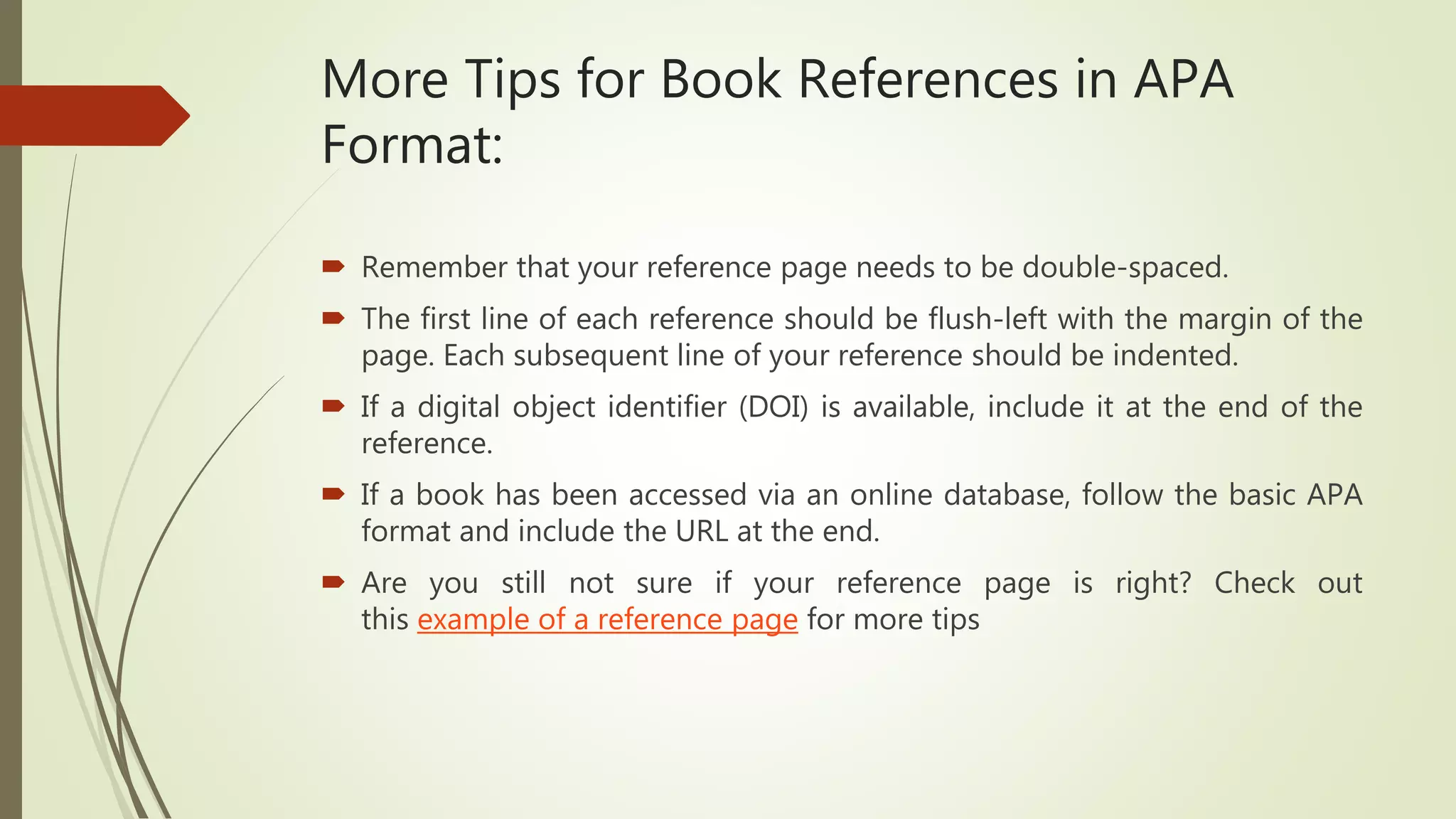 More Tips for Book References in APA
Format:
 Remember that your reference page needs to be double-spaced.
 The first line of each reference should be flush-left with the margin of the
page. Each subsequent line of your reference should be indented.
 If a digital object identifier (DOI) is available, include it at the end of the
reference.
 If a book has been accessed via an online database, follow the basic APA
format and include the URL at the end.
 Are you still not sure if your reference page is right? Check out
this example of a reference page for more tips
 
