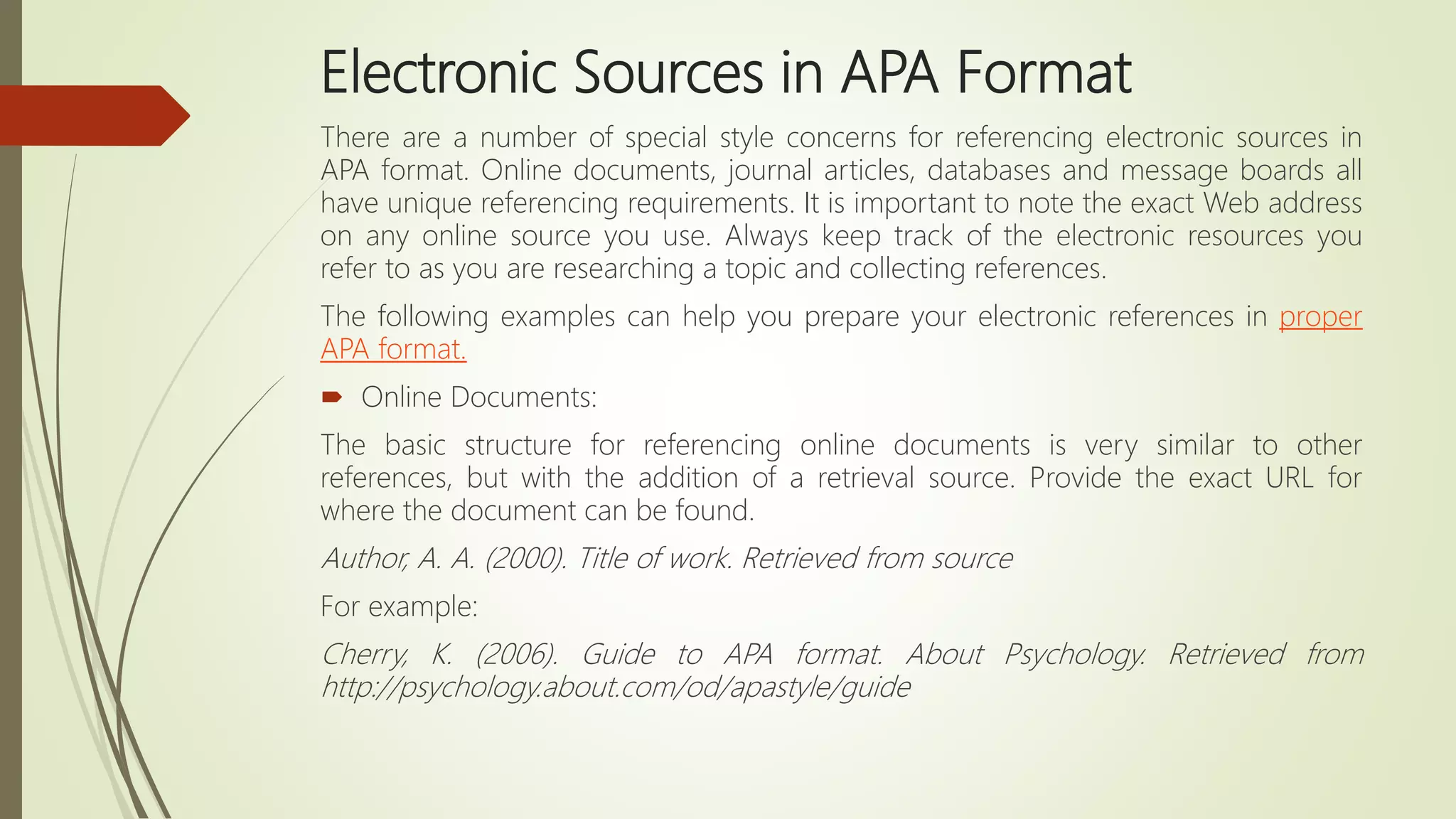 Electronic Sources in APA Format
There are a number of special style concerns for referencing electronic sources in
APA format. Online documents, journal articles, databases and message boards all
have unique referencing requirements. It is important to note the exact Web address
on any online source you use. Always keep track of the electronic resources you
refer to as you are researching a topic and collecting references.
The following examples can help you prepare your electronic references in proper
APA format.
 Online Documents:
The basic structure for referencing online documents is very similar to other
references, but with the addition of a retrieval source. Provide the exact URL for
where the document can be found.
Author, A. A. (2000). Title of work. Retrieved from source
For example:
Cherry, K. (2006). Guide to APA format. About Psychology. Retrieved from
http://psychology.about.com/od/apastyle/guide
 