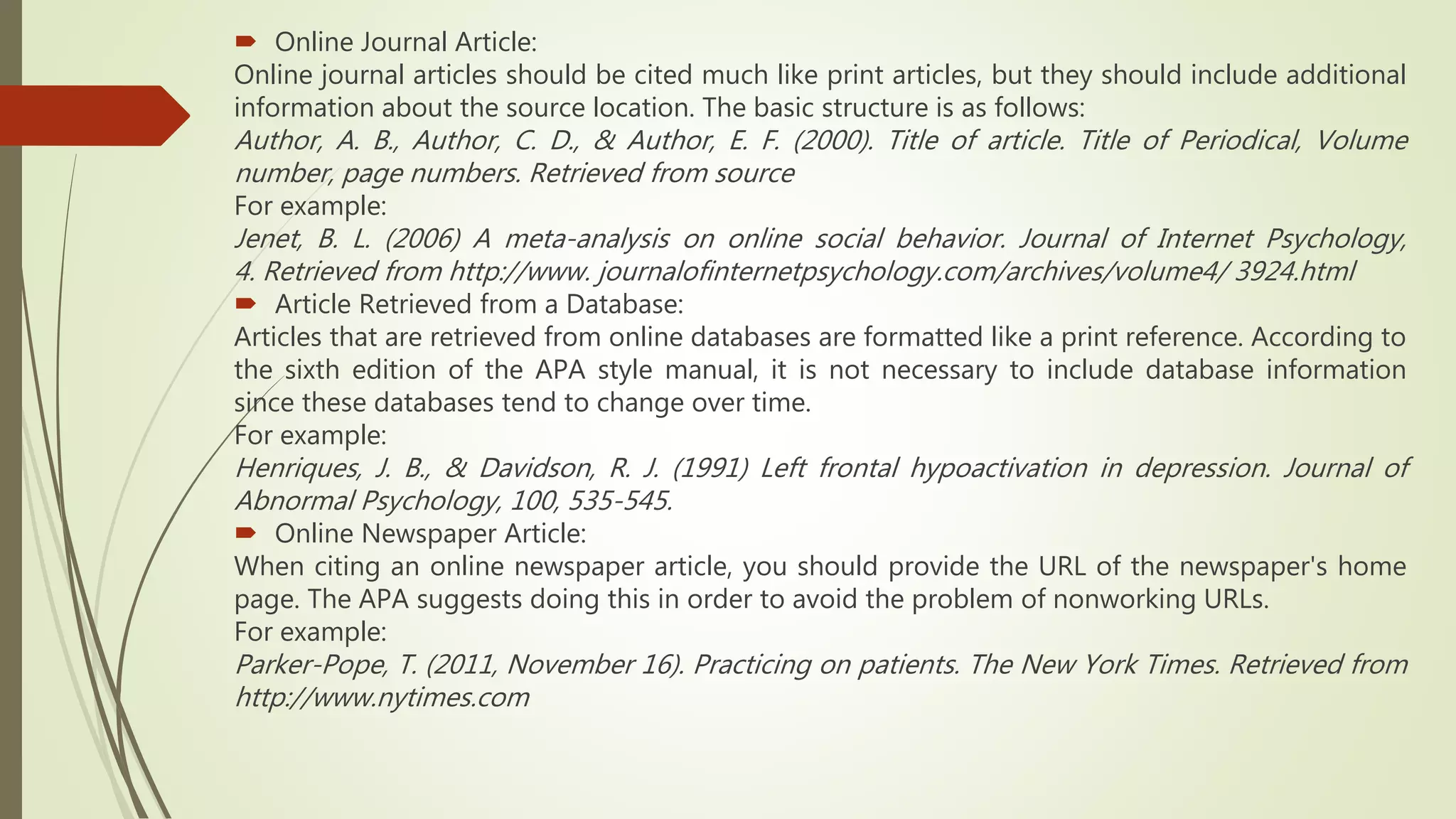  Online Journal Article:
Online journal articles should be cited much like print articles, but they should include additional
information about the source location. The basic structure is as follows:
Author, A. B., Author, C. D., & Author, E. F. (2000). Title of article. Title of Periodical, Volume
number, page numbers. Retrieved from source
For example:
Jenet, B. L. (2006) A meta-analysis on online social behavior. Journal of Internet Psychology,
4. Retrieved from http://www. journalofinternetpsychology.com/archives/volume4/ 3924.html
 Article Retrieved from a Database:
Articles that are retrieved from online databases are formatted like a print reference. According to
the sixth edition of the APA style manual, it is not necessary to include database information
since these databases tend to change over time.
For example:
Henriques, J. B., & Davidson, R. J. (1991) Left frontal hypoactivation in depression. Journal of
Abnormal Psychology, 100, 535-545.
 Online Newspaper Article:
When citing an online newspaper article, you should provide the URL of the newspaper's home
page. The APA suggests doing this in order to avoid the problem of nonworking URLs.
For example:
Parker-Pope, T. (2011, November 16). Practicing on patients. The New York Times. Retrieved from
http://www.nytimes.com
 