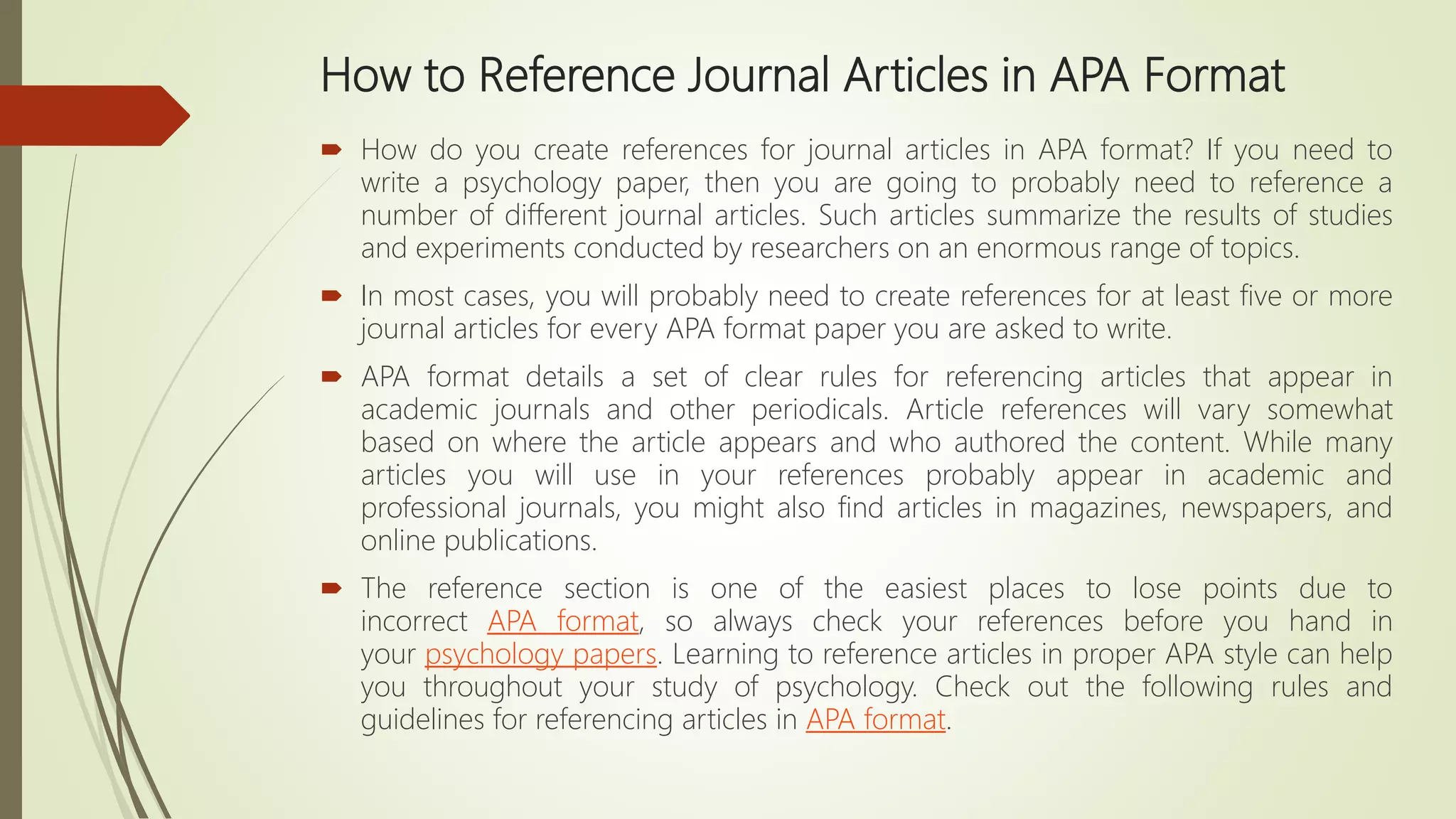 How to Reference Journal Articles in APA Format
 How do you create references for journal articles in APA format? If you need to
write a psychology paper, then you are going to probably need to reference a
number of different journal articles. Such articles summarize the results of studies
and experiments conducted by researchers on an enormous range of topics.
 In most cases, you will probably need to create references for at least five or more
journal articles for every APA format paper you are asked to write.
 APA format details a set of clear rules for referencing articles that appear in
academic journals and other periodicals. Article references will vary somewhat
based on where the article appears and who authored the content. While many
articles you will use in your references probably appear in academic and
professional journals, you might also find articles in magazines, newspapers, and
online publications.
 The reference section is one of the easiest places to lose points due to
incorrect APA format, so always check your references before you hand in
your psychology papers. Learning to reference articles in proper APA style can help
you throughout your study of psychology. Check out the following rules and
guidelines for referencing articles in APA format.
 