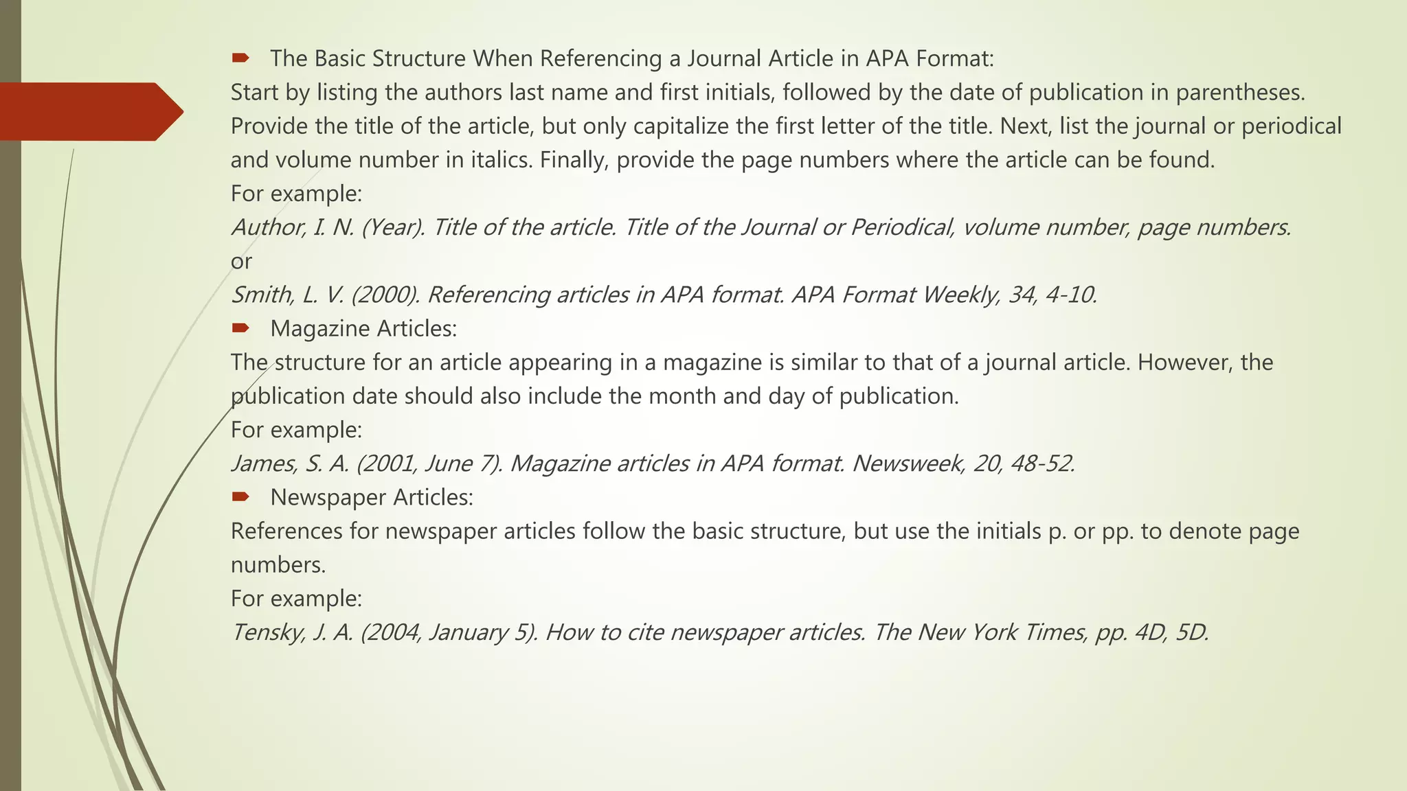  The Basic Structure When Referencing a Journal Article in APA Format:
Start by listing the authors last name and first initials, followed by the date of publication in parentheses.
Provide the title of the article, but only capitalize the first letter of the title. Next, list the journal or periodical
and volume number in italics. Finally, provide the page numbers where the article can be found.
For example:
Author, I. N. (Year). Title of the article. Title of the Journal or Periodical, volume number, page numbers.
or
Smith, L. V. (2000). Referencing articles in APA format. APA Format Weekly, 34, 4-10.
 Magazine Articles:
The structure for an article appearing in a magazine is similar to that of a journal article. However, the
publication date should also include the month and day of publication.
For example:
James, S. A. (2001, June 7). Magazine articles in APA format. Newsweek, 20, 48-52.
 Newspaper Articles:
References for newspaper articles follow the basic structure, but use the initials p. or pp. to denote page
numbers.
For example:
Tensky, J. A. (2004, January 5). How to cite newspaper articles. The New York Times, pp. 4D, 5D.
 