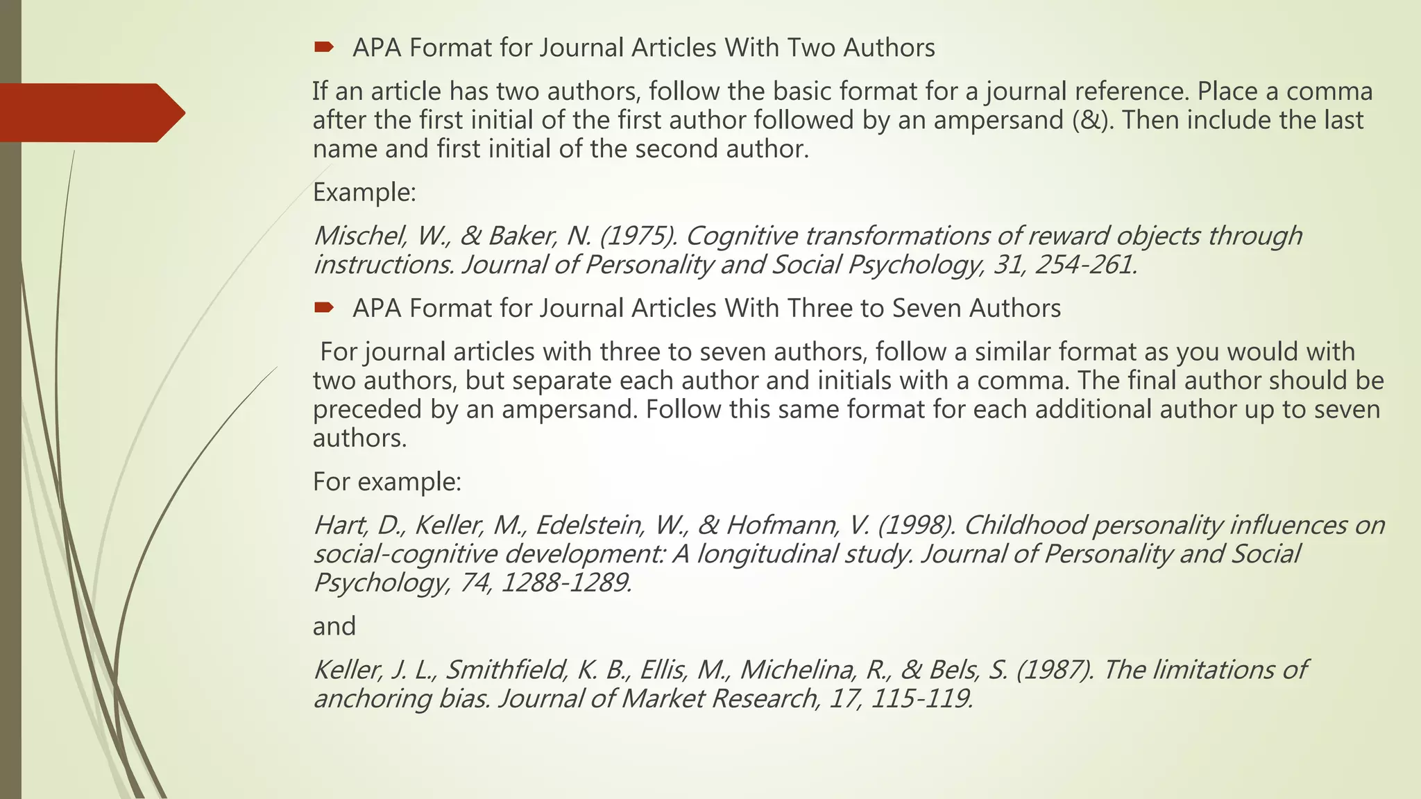  APA Format for Journal Articles With Two Authors
If an article has two authors, follow the basic format for a journal reference. Place a comma
after the first initial of the first author followed by an ampersand (&). Then include the last
name and first initial of the second author.
Example:
Mischel, W., & Baker, N. (1975). Cognitive transformations of reward objects through
instructions. Journal of Personality and Social Psychology, 31, 254-261.
 APA Format for Journal Articles With Three to Seven Authors
For journal articles with three to seven authors, follow a similar format as you would with
two authors, but separate each author and initials with a comma. The final author should be
preceded by an ampersand. Follow this same format for each additional author up to seven
authors.
For example:
Hart, D., Keller, M., Edelstein, W., & Hofmann, V. (1998). Childhood personality influences on
social-cognitive development: A longitudinal study. Journal of Personality and Social
Psychology, 74, 1288-1289.
and
Keller, J. L., Smithfield, K. B., Ellis, M., Michelina, R., & Bels, S. (1987). The limitations of
anchoring bias. Journal of Market Research, 17, 115-119.
 