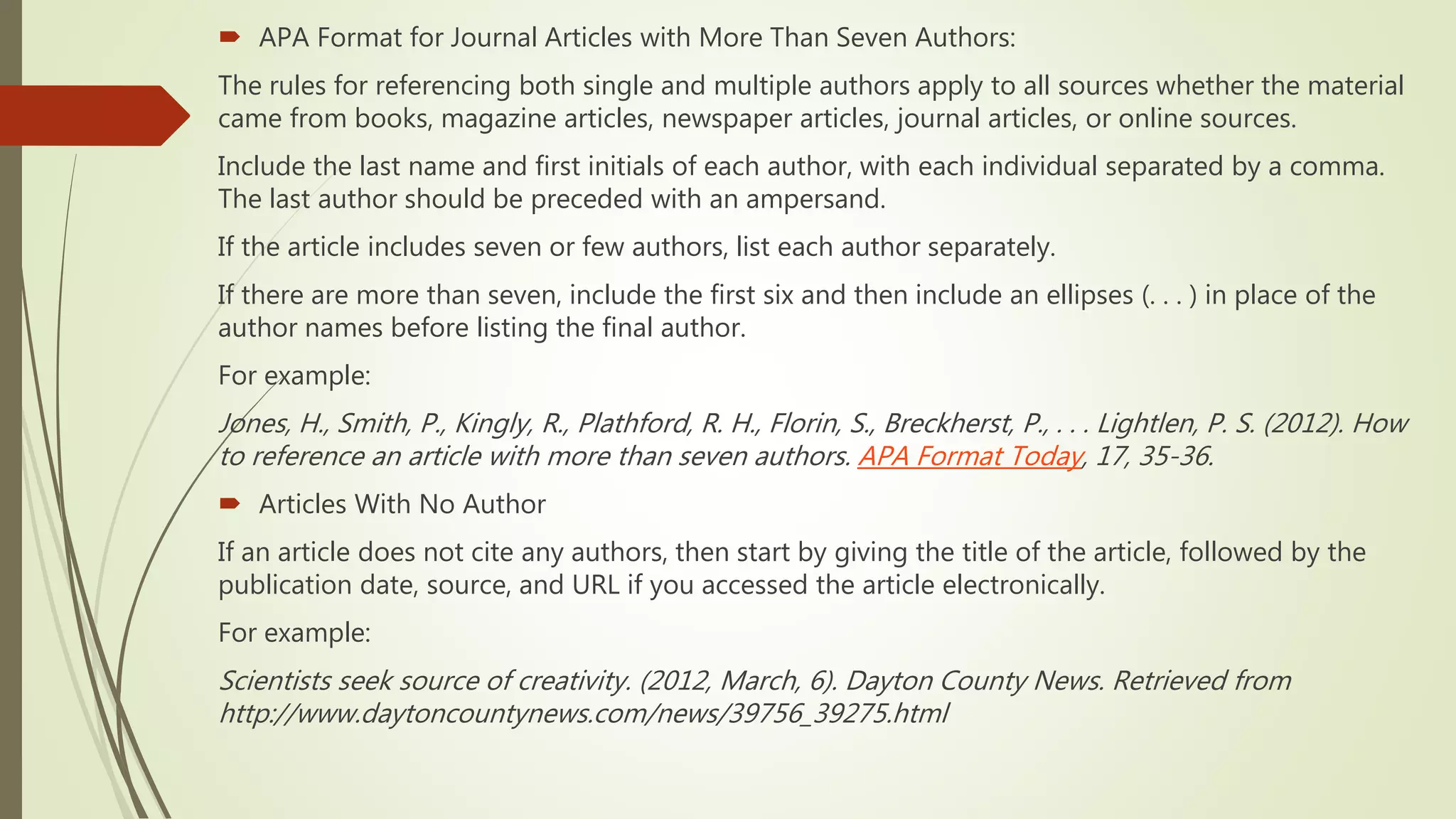  APA Format for Journal Articles with More Than Seven Authors:
The rules for referencing both single and multiple authors apply to all sources whether the material
came from books, magazine articles, newspaper articles, journal articles, or online sources.
Include the last name and first initials of each author, with each individual separated by a comma.
The last author should be preceded with an ampersand.
If the article includes seven or few authors, list each author separately.
If there are more than seven, include the first six and then include an ellipses (. . . ) in place of the
author names before listing the final author.
For example:
Jones, H., Smith, P., Kingly, R., Plathford, R. H., Florin, S., Breckherst, P., . . . Lightlen, P. S. (2012). How
to reference an article with more than seven authors. APA Format Today, 17, 35-36.
 Articles With No Author
If an article does not cite any authors, then start by giving the title of the article, followed by the
publication date, source, and URL if you accessed the article electronically.
For example:
Scientists seek source of creativity. (2012, March, 6). Dayton County News. Retrieved from
http://www.daytoncountynews.com/news/39756_39275.html
 