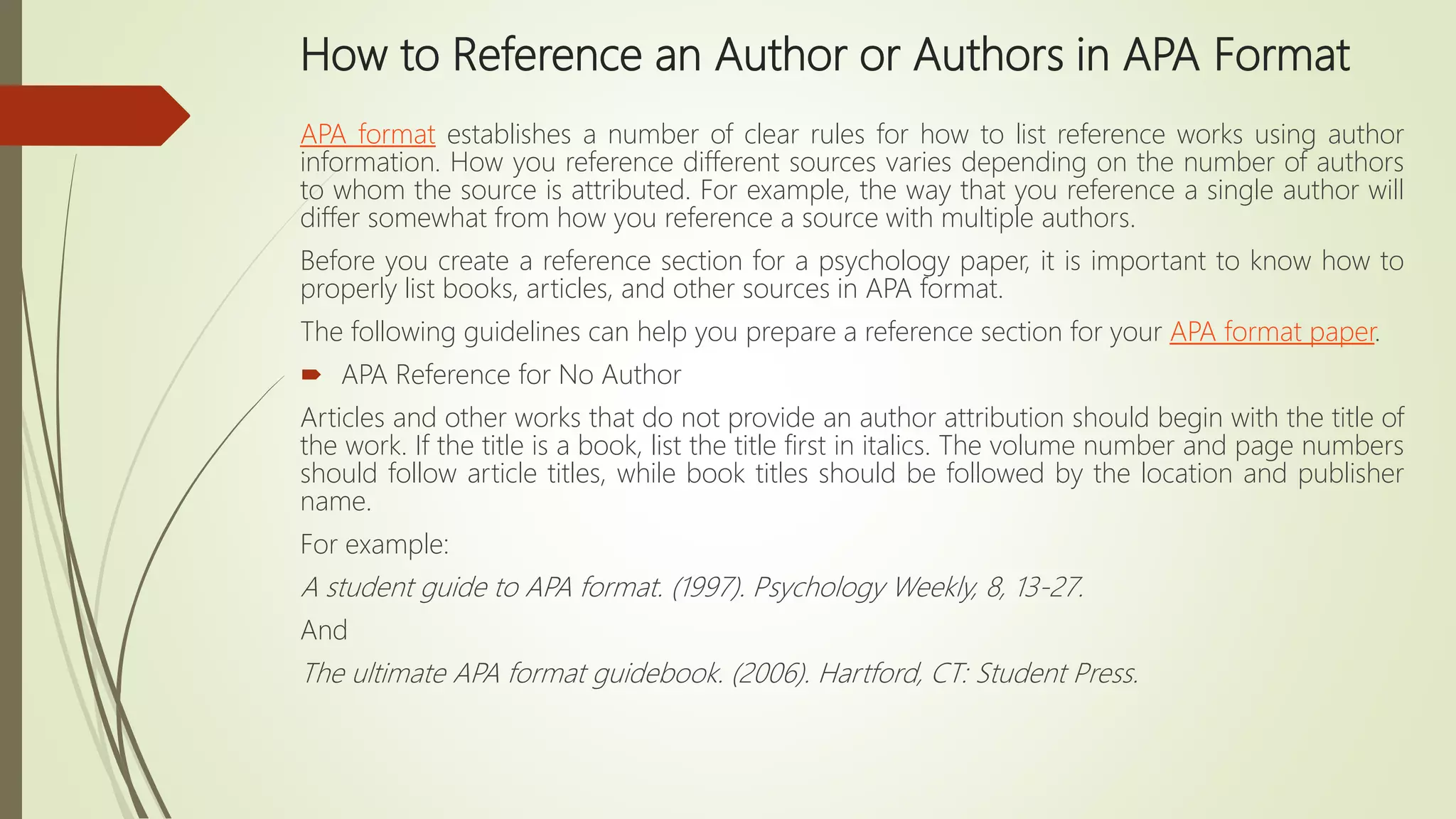 How to Reference an Author or Authors in APA Format
APA format establishes a number of clear rules for how to list reference works using author
information. How you reference different sources varies depending on the number of authors
to whom the source is attributed. For example, the way that you reference a single author will
differ somewhat from how you reference a source with multiple authors.
Before you create a reference section for a psychology paper, it is important to know how to
properly list books, articles, and other sources in APA format.
The following guidelines can help you prepare a reference section for your APA format paper.
 APA Reference for No Author
Articles and other works that do not provide an author attribution should begin with the title of
the work. If the title is a book, list the title first in italics. The volume number and page numbers
should follow article titles, while book titles should be followed by the location and publisher
name.
For example:
A student guide to APA format. (1997). Psychology Weekly, 8, 13-27.
And
The ultimate APA format guidebook. (2006). Hartford, CT: Student Press.
 
