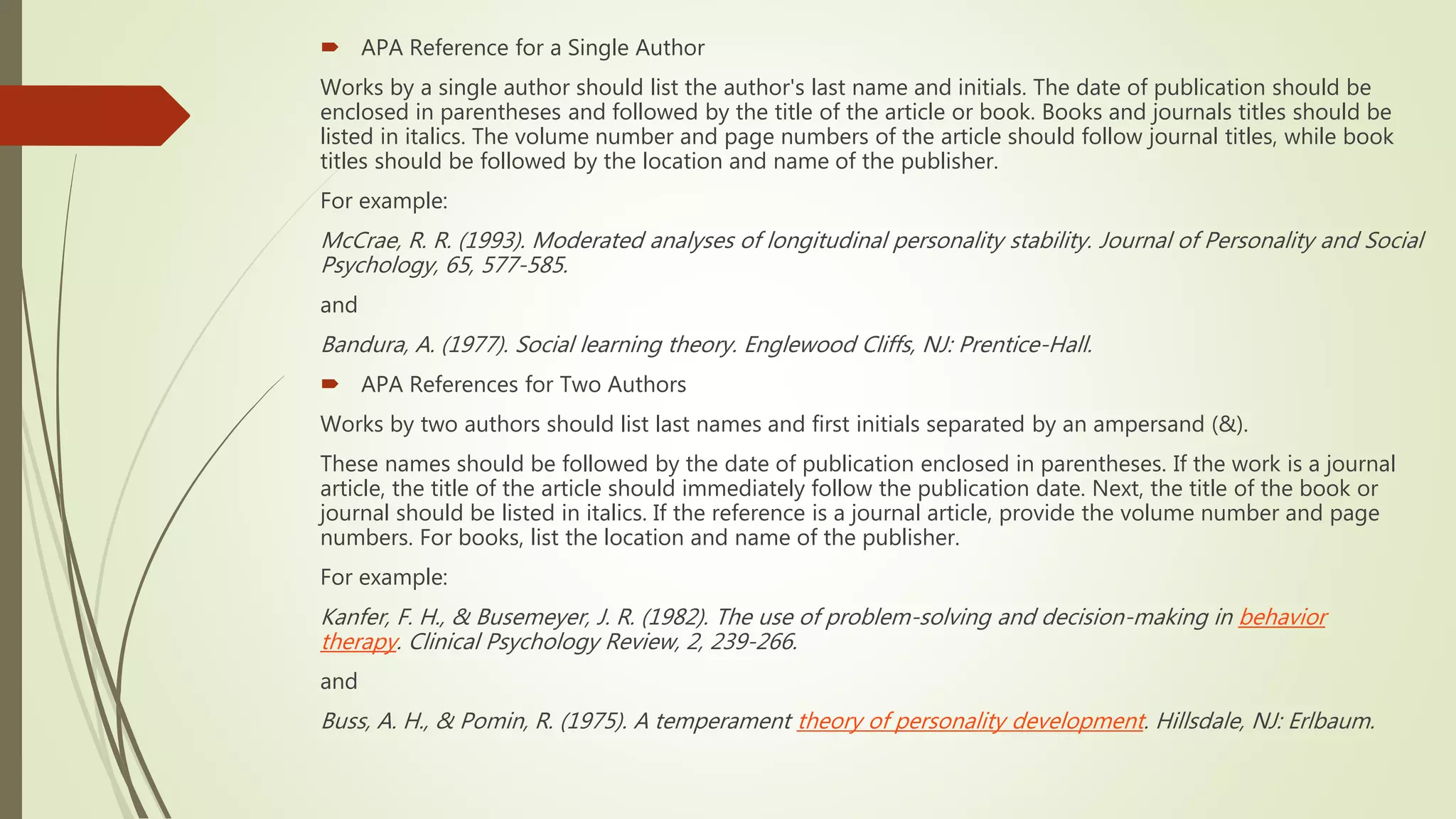  APA Reference for a Single Author
Works by a single author should list the author's last name and initials. The date of publication should be
enclosed in parentheses and followed by the title of the article or book. Books and journals titles should be
listed in italics. The volume number and page numbers of the article should follow journal titles, while book
titles should be followed by the location and name of the publisher.
For example:
McCrae, R. R. (1993). Moderated analyses of longitudinal personality stability. Journal of Personality and Social
Psychology, 65, 577-585.
and
Bandura, A. (1977). Social learning theory. Englewood Cliffs, NJ: Prentice-Hall.
 APA References for Two Authors
Works by two authors should list last names and first initials separated by an ampersand (&).
These names should be followed by the date of publication enclosed in parentheses. If the work is a journal
article, the title of the article should immediately follow the publication date. Next, the title of the book or
journal should be listed in italics. If the reference is a journal article, provide the volume number and page
numbers. For books, list the location and name of the publisher.
For example:
Kanfer, F. H., & Busemeyer, J. R. (1982). The use of problem-solving and decision-making in behavior
therapy. Clinical Psychology Review, 2, 239-266.
and
Buss, A. H., & Pomin, R. (1975). A temperament theory of personality development. Hillsdale, NJ: Erlbaum.
 
