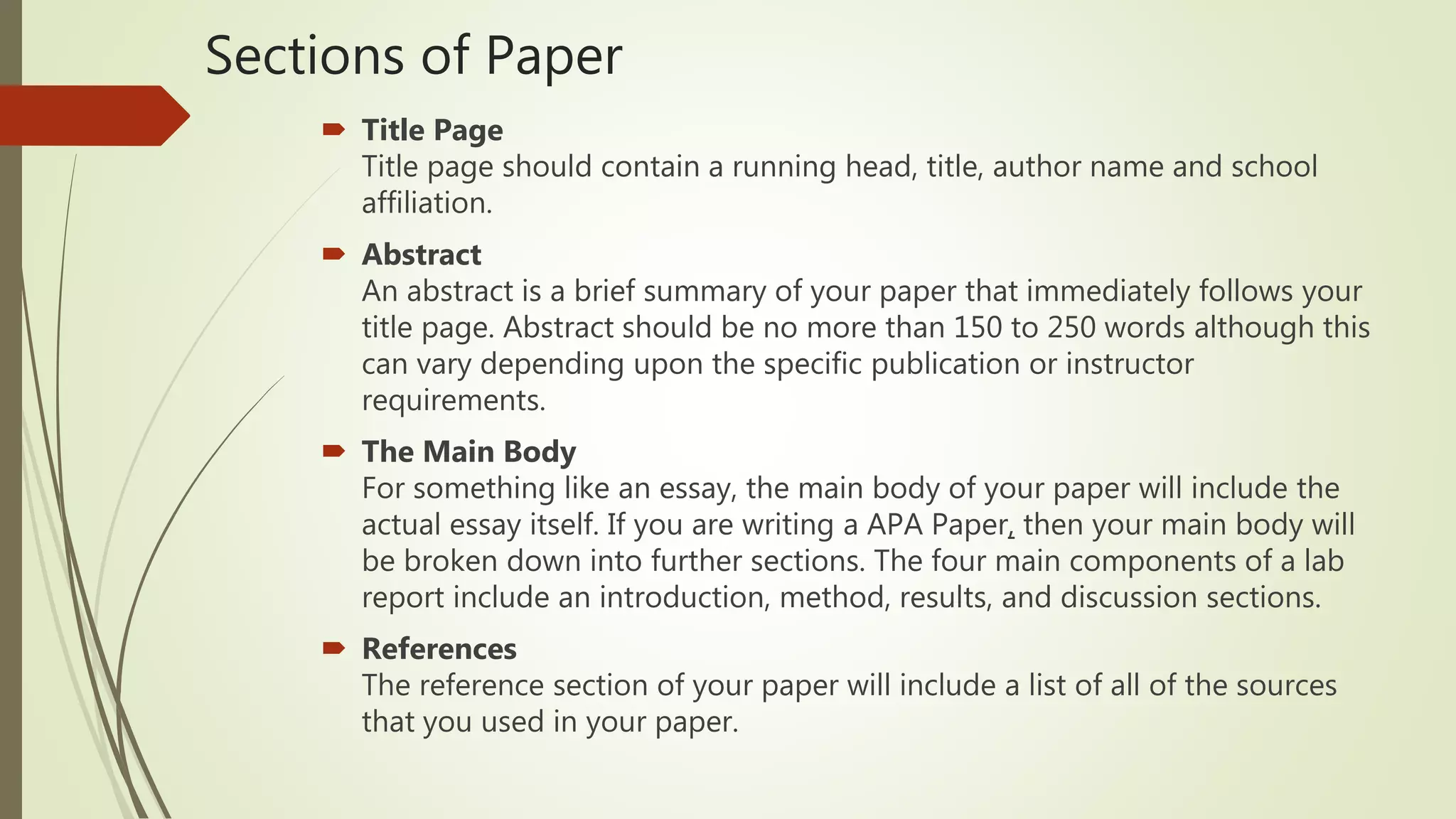 Sections of Paper
 Title Page
Title page should contain a running head, title, author name and school
affiliation.
 Abstract
An abstract is a brief summary of your paper that immediately follows your
title page. Abstract should be no more than 150 to 250 words although this
can vary depending upon the specific publication or instructor
requirements.
 The Main Body
For something like an essay, the main body of your paper will include the
actual essay itself. If you are writing a APA Paper, then your main body will
be broken down into further sections. The four main components of a lab
report include an introduction, method, results, and discussion sections.
 References
The reference section of your paper will include a list of all of the sources
that you used in your paper.
 