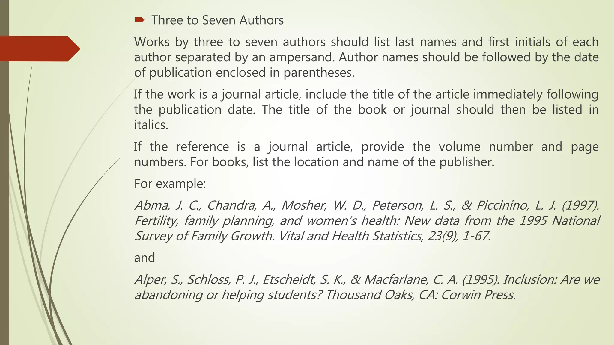  Three to Seven Authors
Works by three to seven authors should list last names and first initials of each
author separated by an ampersand. Author names should be followed by the date
of publication enclosed in parentheses.
If the work is a journal article, include the title of the article immediately following
the publication date. The title of the book or journal should then be listed in
italics.
If the reference is a journal article, provide the volume number and page
numbers. For books, list the location and name of the publisher.
For example:
Abma, J. C., Chandra, A., Mosher, W. D., Peterson, L. S., & Piccinino, L. J. (1997).
Fertility, family planning, and women’s health: New data from the 1995 National
Survey of Family Growth. Vital and Health Statistics, 23(9), 1-67.
and
Alper, S., Schloss, P. J., Etscheidt, S. K., & Macfarlane, C. A. (1995). Inclusion: Are we
abandoning or helping students? Thousand Oaks, CA: Corwin Press.
 