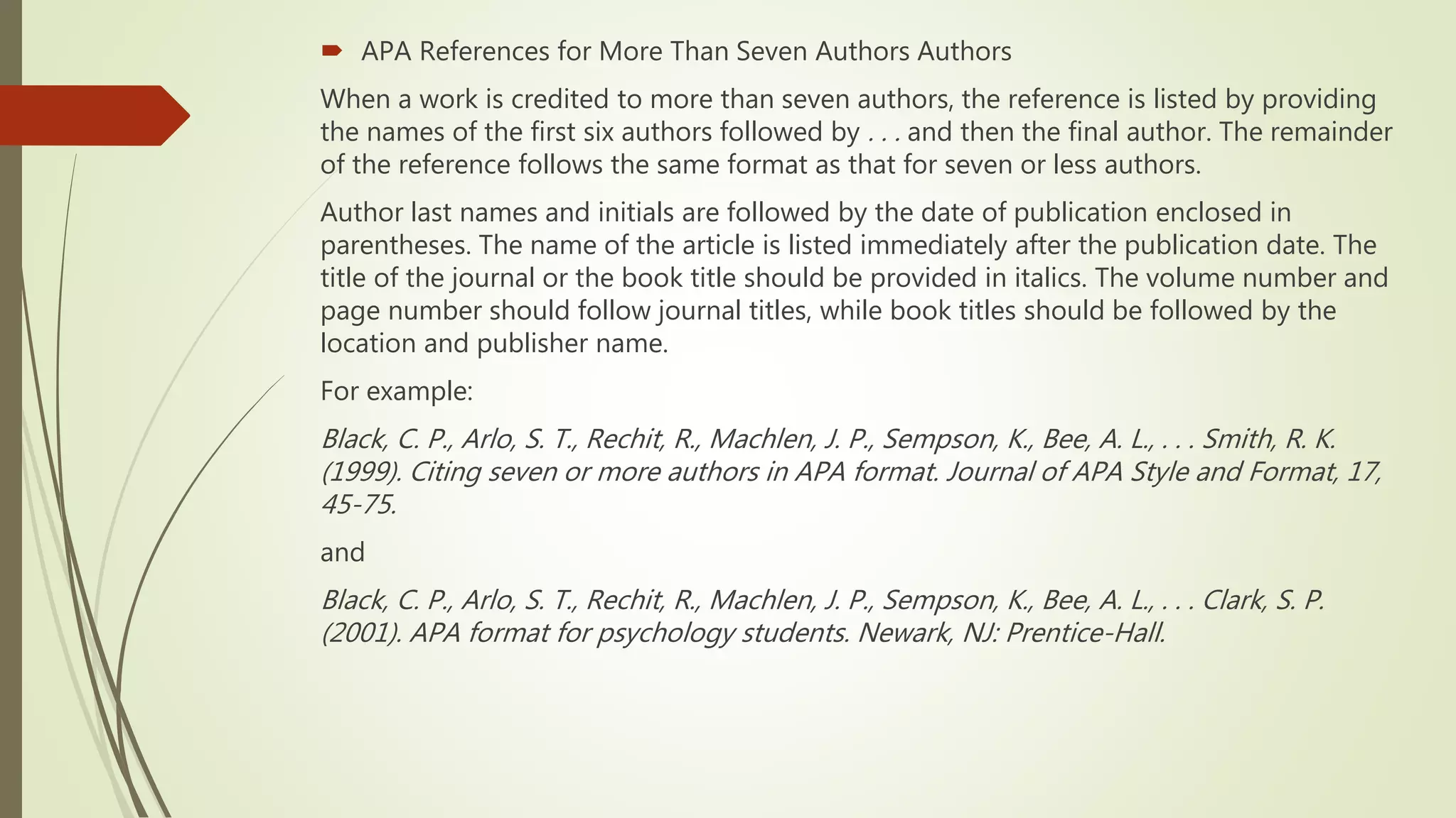  APA References for More Than Seven Authors Authors
When a work is credited to more than seven authors, the reference is listed by providing
the names of the first six authors followed by . . . and then the final author. The remainder
of the reference follows the same format as that for seven or less authors.
Author last names and initials are followed by the date of publication enclosed in
parentheses. The name of the article is listed immediately after the publication date. The
title of the journal or the book title should be provided in italics. The volume number and
page number should follow journal titles, while book titles should be followed by the
location and publisher name.
For example:
Black, C. P., Arlo, S. T., Rechit, R., Machlen, J. P., Sempson, K., Bee, A. L., . . . Smith, R. K.
(1999). Citing seven or more authors in APA format. Journal of APA Style and Format, 17,
45-75.
and
Black, C. P., Arlo, S. T., Rechit, R., Machlen, J. P., Sempson, K., Bee, A. L., . . . Clark, S. P.
(2001). APA format for psychology students. Newark, NJ: Prentice-Hall.
 