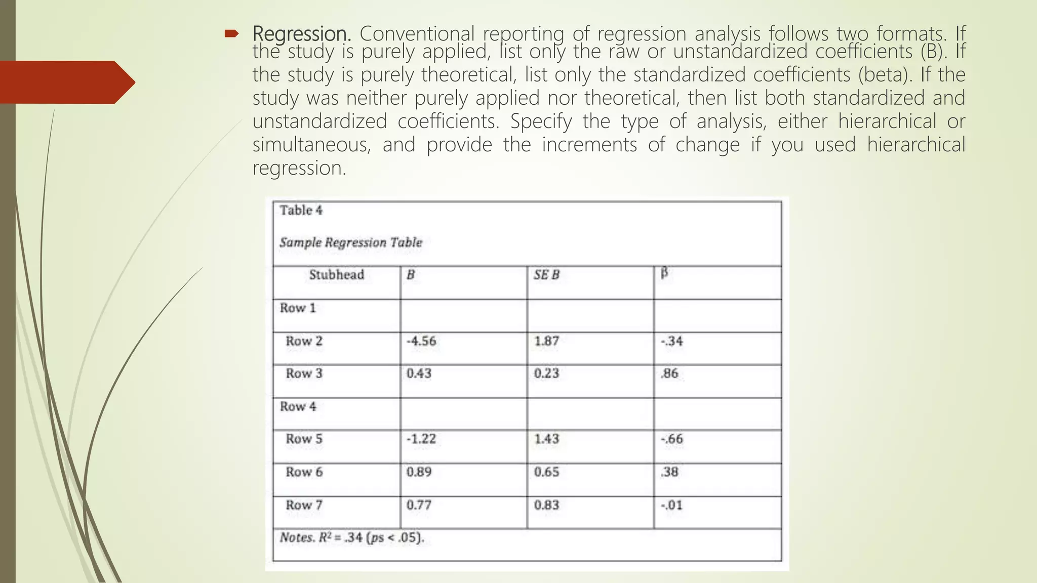  Regression. Conventional reporting of regression analysis follows two formats. If
the study is purely applied, list only the raw or unstandardized coefficients (B). If
the study is purely theoretical, list only the standardized coefficients (beta). If the
study was neither purely applied nor theoretical, then list both standardized and
unstandardized coefficients. Specify the type of analysis, either hierarchical or
simultaneous, and provide the increments of change if you used hierarchical
regression.
 